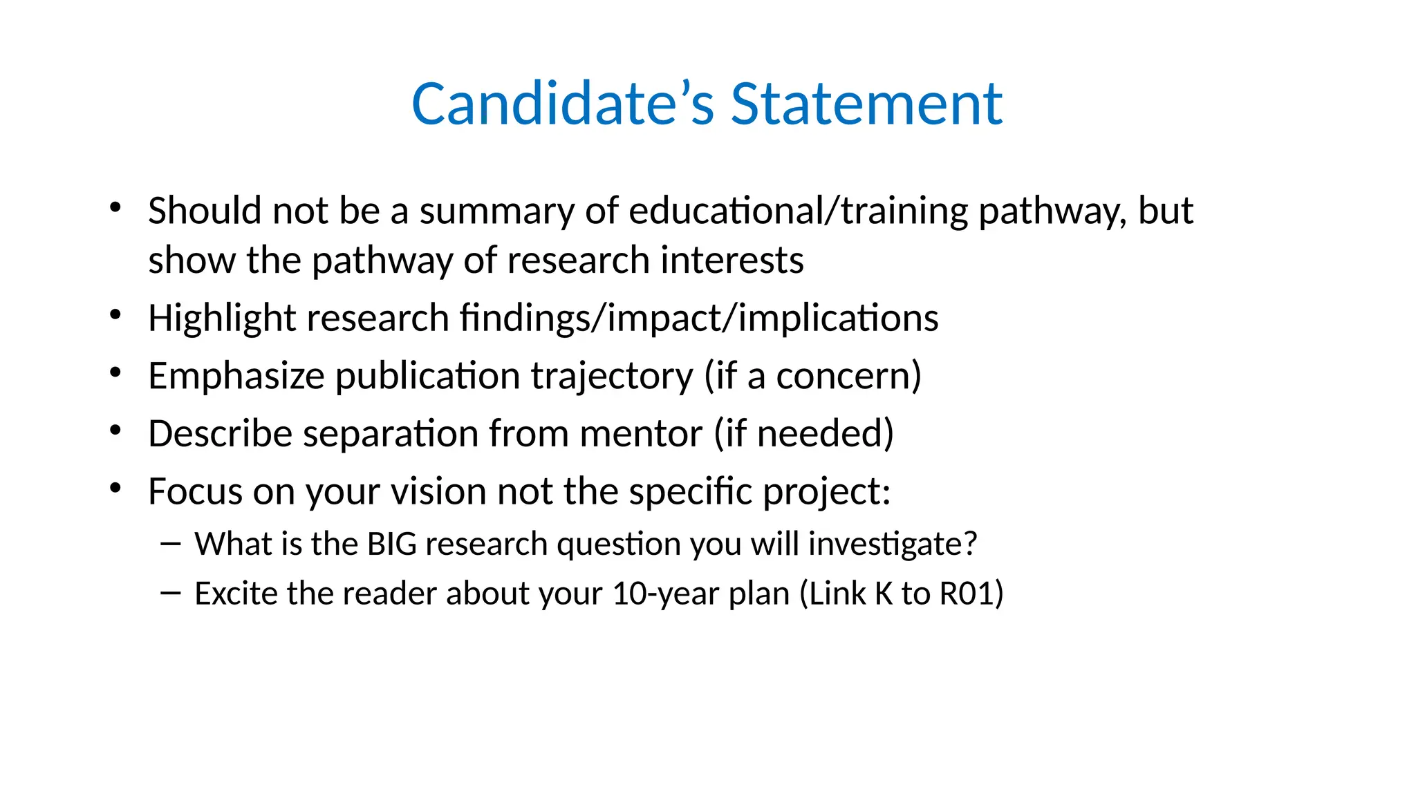 Candidate’s Statement
• Should not be a summary of educational/training pathway, but
show the pathway of research interests
• Highlight research findings/impact/implications
• Emphasize publication trajectory (if a concern)
• Describe separation from mentor (if needed)
• Focus on your vision not the specific project:
– What is the BIG research question you will investigate?
– Excite the reader about your 10-year plan (Link K to R01)
 