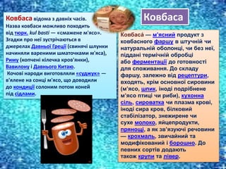 Ковбаса відома з давніх часів.
Назва ковбаси можливо походить
від тюрк. kul basti — «смажене м'ясо».
Згадки про неї зустрічаються в
джерелах Давньої Греції (свинячі шлунки
начиняли вареними шматочками м'яса),
Риму (копчені кілечка кров'янки),
Вавилону і Давнього Китаю.
Кочові народи виготовляли «суджук» —
в'ялене на сонці м'ясо, що доводили
до кондиції солоним потом коней
під сідлами.
Ковбаса́ — м’ясний продукт з
ковбасного фаршу в штучній чи
натуральній оболонці, чи без неї,
піддані термічній обробці
або ферментації до готовності
для споживання. До складу
фаршу, залежно від рецептури,
входять, крім основної сировини
(м’ясо, шпик, іноді подрібнене
м’ясо птиці чи риби), кухонна
сіль, сироватка чи плазма крові,
іноді сира кров, білковий
стабілізатор, знежирене чи
сухе молоко, яйцепродукти,
прянощі, а як зв’язуючі речовини
— крохмаль, звичайний та
модифікований і борошно. До
певних сортів додають
також крупи та лівер.
Ковбаса
 