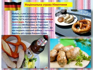 Національна страва Німеччини
Мабуть, в уяві кожного типові німецькі
страви часто асоціюється із ковбасками.
Уявіть, тут їх налічується близько півтори
тисячі видів. Популярні в Німеччині білі
ковбаски (Weißwürste), які ідеально
смакують із білим пивом (Weißbier). До
них подають смачний хлібець – прітцель.
Вартість цієї страви близько 6 євро.
 