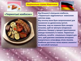 Від більшості німецьких ковбасок,
«Тюрингські» відрізняються невисоким
змістом жиру.
Від початку вони були запропоновані для
смаження на древесному вугіллі.
Причому жар не повинен бути занадто
сильним, щоб не тріснула натуральна
оболочка. Баварці у процесі приготування
завжди поливають їх пивом. Тюрингські
ковбаски, начебто спеціально створені для
того, щоб довгими зимовими вечорами
повертатися в атмосферу літніх пікніків.
Ковбаски достатньо легко можно смажити і
на звичайній пательні.
Національна страва Німеччини
«Тюрингські ковбаски»
 