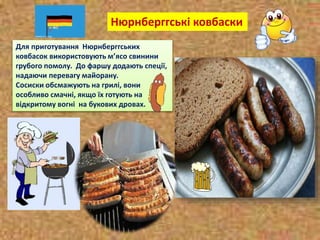 Для приготування Нюрнберггських
ковбасок використовують м’ясо свинини
грубого помолу. До фаршу додають спеції,
надаючи перевагу майорану.
Сосиски обсмажують на грилі, вони
особливо смачні, якщо їх готують на
відкритому вогні на букових дровах.
Нюрнберггські ковбаски
 