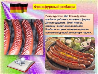 Франкфуртські ковбаски
Риндсвурстські або Франкфуртські
ковбаски роблять з яловичого фаршу.
До ньго додають білий перець,
паприку і взбитий яєчний білок.
Ковбаски готують методом гарячого
копчення від одної до повтори години.
 