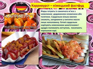 Карривурст – німецький фастфуд
Фарш готують із свинячого м’яса з
невеликим додаванням яловичини або
телятини. Сардельки кілька хвилин
смажать, занурюючи у кипляче масло
лише наполовину. Готові сардельки
нарізують невеликими шматочками і
щедро поливають кетчупом, посипають
порошком карі.
 