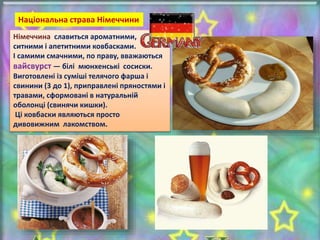 Німеччина славиться ароматними,
ситними і апетитними ковбасками.
І самими смачними, по праву, вважаються
вайсвурст — білі мюнхенські сосиски.
Виготовлені із суміші телячого фарша і
свинини (3 до 1), приправлені пряностями і
травами, сформовані в натуральній
оболонці (свинячи кишки).
Ці ковбаски являються просто
дивовижним лакомством.
Національна страва Німеччини
 