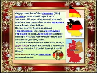 Федеративна Республіка Німеччина (ФРН),
держава в Центральній Європі, яка з
3 жовтня 1990 року об'єднала всі території,
розділені між двома німецькими державами
після Другої світової війни.
На суші межує з Данією на півночі,
з Нідерландами, Бельгією, Люксембургом
і Францією на заході, Швейцарією і Австрією
на півдні, Чеською Республікою та Польщею
на сході і південному сході.
За чисельністю населення Німеччина посідає
друге місце в Європі (після Росії), а за площею
- шосте (після Росії, Україні, Франції, Іспанії і
Швеції).
Німеччина - провідна економічна
держава Європи.
 