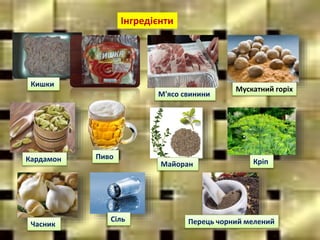 Інгредієнти
Кишки
Пиво
Мускатний горіх
Кардамон
М'ясо свинини
Майоран Кріп
Часник
Сіль Перець чорний мелений
 