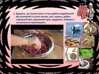2. Додають до січеної маси з м'яса дрібно подрібнений
або розтертий із сіллю часник, сіль, перець, дрібно
нарізаний кріп, мускатний горіх, кардамон, майоран і
все ретельно перемішують.
 