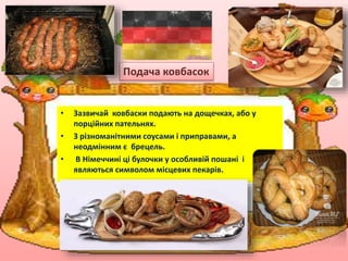 • Зазвичай ковбаски подають на дощечках, або у
порційних пательнях.
• З різноманітними соусами і приправами, а
неодмінним є брецель.
• В Німеччині ці булочки у особливій пошані і
являються символом місцевих пекарів.
Подача ковбасок
 