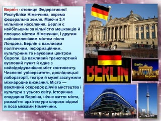 Берлі́н - столиця Федеративної
Республіки Німеччина, окрема
федеральна земля. Маючи 3,4
мільйони населення, Берлін є
найбільшим за кількістю мешканців й
площею містом Німеччини, і другим
найнаселенішим містом після
Лондона. Берлін є важливим
політичним, інформаційним,
культурним та науковим центром
Європи. Це важливий транспортний
вузловий пункт й одне з
найвідвідуваніших міст континенту.
Численні університети, дослідницькі
лабораторії, театри й музеї заслужили
міжнародне визнання. Місто —
важливий осередок діячів мистецтва і
культури з усього світу. Історична
спадщина Берліна, нічне життя міста,
розмаїття архітектури широко відомі
й поза межами Німеччини.
 