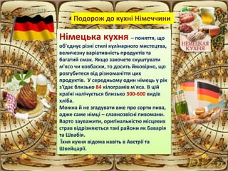 Німецька кухня – поняття, що
об’єднує різні стилі кулінарного мистецтва,
величезну варіативність продуктів та
багатий смак. Якщо захочете скуштувати
м'ясо чи ковбаски, то досить ймовірно, що
розгубитеся від різноманіття цих
продуктів. У середньому один німець у рік
з'їдає близько 84 кілограмів м'яса. В цій
країні налічується близько 300-600 видів
хліба.
Можна й не згадувати вже про сорти пива,
адже саме німці – славнозвісні пивомани.
Варто зауважити, оригінальністю місцевих
страв відрізняються такі райони як Баварія
та Швабія.
Їхня кухня відома навіть в Австрії та
Швейцарії.
Подорож до кухні Німеччини
 