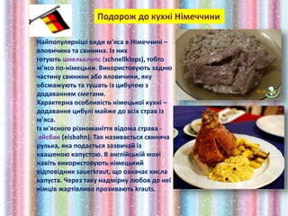 Подорож до кухні Німеччини
Найпопулярніші види м'яса в Німеччині –
яловичина та свинина. Із них
готують шнельклопс (schnellklops), тобто
м’ясо по-німецьки. Використовують задню
частину свинини або яловичини, яку
обсмажують та тушать із цибулею з
додаванням сметани.
Характерна особливість німецької кухні –
додавання цибулі майже до всіх страв із
м'яса.
Із м'ясного різноманіття відома страва -
aйсбан (eisbahn). Так називається свиняча
рулька, яка подається зазвичай із
квашеною капустою. В англійській мові
навіть використовують німецький
відповідник sauerkraut, що означає кисла
капуста. Через таку надмірну любов до неї
німців жартівливо прозивають krauts.
 