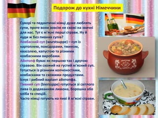 Подорож до кухні Німеччини
Суворі та педантичні німці дуже люблять
супи, проте вони зовсім не схожі на звичні
для нас. Тут є м'ясні перші страви. Ну й
куди ж без пивних супів?
Ковбасний суп (wurstsuppe) – суп із
картоплею, помідорами, тмином,
квасолею, капустою та різними
ковбасними виробами.
Айнтопф буває як першою так і другою
стравою. Він схожий на густий м'ясний суп.
Готується із різними копченостями,
ковбасками та схожими продуктами.
Існує і рибний варіант айнтопфа.
Пивний суп (biersuppe) готується зі світлого
пива із додаванням лимона, борошна або
хліба та спецій.
Часто німці готують на пиві й м'ясні страви.
 