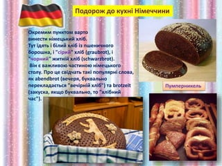 Подорож до кухні Німеччини
Окремим пунктом варто
винести німецький хліб.
Тут їдять і білий хліб із пшеничного
борошна, і "сірий" хліб (graubrot), і
"чорний" житній хліб (schwarzbrot).
Він є важливою частиною німецького
столу. Про це свідчать такі популярні слова,
як abendbrot (вечеря, буквально
перекладається "вечірній хліб") та brotzeit
(закуска, якщо буквально, то "хлібний
час").
Пумперникель
 