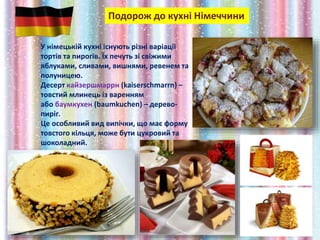 Подорож до кухні Німеччини
У німецькій кухні існують різні варіації
тортів та пирогів. Їх печуть зі свіжими
яблуками, сливами, вишнями, ревенем та
полуницею.
Десерт кайзершмаррн (kaiserschmarrn) –
товстий млинець із варенням
або баумкухен (baumkuchen) – дерево-
пиріг.
Це особливий вид випічки, що має форму
товстого кільця, може бути цукровий та
шоколадний.
 