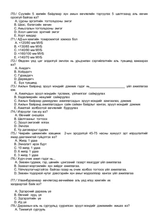 /70./ Сүүлийн 5 жилийн байдлаар хүн амын өвчлөлийн тэргүүлэх 5 шалтгаанд аль өвчин
орохгүй байгаа вэ?
A. Цусны эргэлтийн тогтолцооны эмгэг
B. Шээс, бэлэгсийн өвчин
C. Амьсгалын тогтолцооны эмгэг
D. Хоол шингээх эрхтний эмгэг
E. Хорт хавдар
/71./ АД-ын хамгийн тохиромжтой хэмжээ бол
A. <120/80 мм МУБ
B. <130/85 мм МУБ
C. <140/90 мм МУБ
D. <160/100 мм МУБ
E. <140/70 мм МУБ
/72./ Өвдсөн үед цаг алдалгүй эмчлэх нь урьдчилан сэргийлэлтийн аль түвшинд хамаарах
вэ?
A. Анхдагч
B. Хоёрдогч
C. Гуравдагч
D. Дөрөвдөгч
E. Бүх түвшинд
/73./ Ажлын байранд эрүүл мэндийг дэмжих гэдэг нь____________________ үйл ажиллагаа
юм.
A. Ажилчдын эрүүл мэндийн тусламж, үйлчилгээг сайжруулах
B. Хөдөлмөрийн нөхцлийг сайжруулах
C. Ажлын байраар дамжуулан ажиллагсадын эрүүл мэндийг хамгаалах, дэмжих
D. Ажлын байранд ажиллагсадын сайн сайхан байдлыг хангах, эрүүл мэндийг дэмжих
E. Ажилтай холбоотой өвчлөлийг бууруулах
/74./ Илрүүлэг гэж юу вэ?
A. Өвчнийг оношлох
B. Шалтгааныг тогтоох
C. Эрүүл эмгэгийг ялгах
D. Эмчлэх
E. Үр дагаварыг судлах
/75./ Чихрийн шижингийн хэвшинж 2-ын эрсдэлгүй 45-75 насны хүмүүст эрт илрүүлэлтийг
ямар давтамжтай гүйцэтгэх вэ?
A. Жилд 1 удаа
B. Эмнэлэгт ирэх бүрт
C. 10 жилд 1 удаа
D. 6 жилд 1 удаа
E. 3 жилд 1 удаа
/76./ Хүрч очих ажил гэдэг нь...
A. Зөвхөн гудамж, гэр, шөнийн цэнгээний газарт явагддаг үйл ажиллагаа
B. Заавал мэргэжлийн хүн хийдэг ажиллагаа.
C. Үйлчлүүлэгчидтэйгээ байгаа газар нь очиж холбоо тогтоох үйл ажиллагаа.
D. Зөвхөн тодорхой нутаг дэвсгэрийн хүн амыг мэдээллээр хангах үйл ажиллагаа
/77./ Улаанбурханаар өвчлөгсөд өвчнийхөө аль үед илүү хамгийн их
халдвартай байх вэ?
A. Эдгэрсний дараахь үе
B. Өвчний нууц үе
C. Эдгэрэлтийн үе
D. Ид үе
/78./ Дараахын аль нь сургуульд суурилсан эрүүл мэндийг дэмжихийн жишээ вэ?
A. Тамхигүй сургууль
 