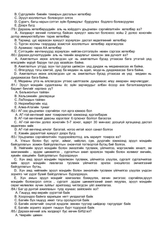 B. Сургуулийн биеийн тамирын дасгалын хөтөлбөр
C. Эрүүл хооллолтын боловсрол олгох
D. Сурагч, багш нарын сэтгэл зүйн бухимдлыг бууруулах бодлого боловсруулах
E. Дээрх бүгд
/79./ Дараахь хөтөлбөрүүдийн аль нь хоёрдогч урьдчилан сэргийлэлтийн хөтөлбөр вэ?
A. Халдварт өвчний голомтод байсан хүмүүст хавьтал болсноос хойш 2 долоо хоногийн
дотор иммуноглобулин тарих хөтөлбөр
B. Тархинд цус харвасан хүмүүст зориулсан дасгал хөдөлгөөний хөтөлбөр
C. Түргэн хоолны газруудад зохистой хооллолтын хөтөлбөр хэрэгжүүлэх
D. Архинаас гарах АА хөтөлбөр
E. Сэтгэцийн өвчтөнүүдэд зориулсан нийгэм-сэтгэлзүйн нөхөн сэргээх хөтөлбөр
/80./ Дараах дүгнэлтүүдийн аль нь төвийн хандлагыг хэмжсэн зөв дүгнэлт вэ?
A. Ажиглалтын ихэнх алслагдсан цэг нь ажиглалтын бусад утгаасаа бага утгатай үед
өгөгдлийн муруй баруун тал руу хазайсан байна.
B. Ажиглалтын утгууд зүүн тал руугаа шилжсэн үед дундаж нь медианаасаа их байна.
C. Өгөгдлүүд тэгш хэмтэй, дунд ба медиан нь адил, мода нь дундажаасаа бага байна.
D. Ажиглалтын ихэнх алслагдсан цэг нь ажиглалтын бусад утгаасаа их үед медиан нь
дундажаасаа бага байна.
E. Медианы утга нь алслагдсан утгаас шалтгаалж дундажаас илүү амархан өөрчлөгддөг.
/81./ Эрүүл мэндийн судалгааны ёс зүйн зарчмуудыг албан ёсоор анх баталгаажуулсан
баримт бичгийг нэрлэнэ үү?
A. Бельмонтын тайлан
B. Хельсинкийн деклараци
C. ЛаЛондын тайлан
D. Нюрембергийн код
E. Алма-Атагийн тунхаг
/82./ АГ-ээс урьдчилан сэргийлэх гол арга хэмжээ бол
A. АГ-тэй өвчтөний жинг тохиромжтой хэмжээнд хүргэх/барих
B. АГ-тэй өвчтөний давсны хэрэглээг 6 гр/хоног болтол багасгах
C. АГ-тэй өвчтөн долоо хоногийн 5-7 хоног, өдөрт 30 мин-аас доошгүй хугацаанд дасгал
хөдөлгөөн хийх
D. АГ-тэй өвчтөнд илчлэг багатай, ногоо ихтэй хоол санал болгох
E. Хэвийн даралттай хүмүүст дээрх бүгд
/83./ Урьдчилан сэргийлэлтийн тодорхойлолтод аль хариулт тохирох вэ?
A. Улсын болон бүс нутаг, аймаг, нийслэл, сум, дүүргийн хэмжээнд эрүүл мэндийн
байгууллагын зохион байгууллалтын оновчтой тогтвортой бүтэц бий болгох.
B. Нийгмийн эрүүл мэндийн болон эмнэлгийн тусламж, үйлчилгээ, мэргэжлийн хяналт, эм
хамгамжийн , эрдэм шинжилгээ , сургалтын ажил эрхэлсэн төрийн болон холимог өмчийн,
хувийн хэвшлийн байгууллагын бүрэлдэхүүн
C. Хүн амд эрүүл мэндийн төрөлжсөн тусламж, үйлчилгээ үзүүлэх, сургалт сурталчилгаа
хийх эрүүл мэндийн лавлагаа тусламж үйлчилгээ эрхлэх оношлогоо эмчилгээний
байгууллагын бүтэц.
D. Хүн амд нийгмийн эрүүл мэндийн болон эмнэлгийн тусламж үйлчилгээ үзүүлэх үндсэн
зорилго чиг үүрэг бүхий байгууллагын бүрэлдэхүүн.
E. Хүн амын эрүүл мэндийг хамгаалах бэхжүүлэх, өвчин эмгэгээс сэргийлэх,эрүүл
мэндийн боловсрол олгох , сургалт ,эрдэм шинжилгээний ажил явуулах, эрүүл мэндийн
сөрөг нөлөөлөх хүчин зүйлыг арилгахад чиглэгдсэн үйл ажиллагаа.
/84./ Баг үр дүнтэй ажиллахын тулд юунаас зайлсхийх вэ?
A. Гишүүд өөр өөрийн үүрэгтэй байх
B. Хоорондоо байнга харилцаж нягт уялдаатай байх
C. Багийн бүх гишүүд ижил тэгш оролцоотой байх
D. Багийн ахлагчийг онцгой хүндэлж зөвхөн түүгээр шийдвэр гаргуулдаг байх
E. Багийн зорилго зорилт гишүүн бүрт тодорхой байх
/85./ Дараах өвчний аль халдварт бус өвчин БИШ вэ?
A. Чихрийн шижин
 