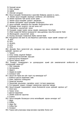 B. Зүрхний өвчин
C. Хорт хавдар
D. ХДХВ
E. Элэгний хатуурал
/86./ Эрүүл мэндийн боловсролын одоогийн байдалд дараах нь орно...
A. зөвхөн эрүүл мэндийн харилцаа холбооны үйл ажиллагаа
B. зөвхөн хүрээлэн буй орчны хүчин зүйлс
C. зөвхөн эрүүл мэндийн уулзалт зөвлөгөөн
D. зөвхөн сургуулийн эрүүл мэндийн боловсрол
E. эрүүл мэндийг хамарсан бүх төрлийн боловсролын арга
/87./ Хүүхдийн өсөлт хоцролт гэж юуг хэлэх вэ?
A. Жин/насны үзүүлэлтийг хэлнэ
B. Хүүхдийн өндөр тухайн насны хэвийн хэмжээнээс бага байх
C. Ижил өндөртэй байгаа хүүхдүүдтэй харьцуулахад маш бага жинтэй байх
D. Жин/өндрийн үзүүлэлтийг хэлнэ
E. Хүүхэд насандаа тохирохгүй байга жинтэй байх
/88./ Амьдралын хэв маяг нь нас баралтын шалтгааны хэдэн хувийг эзэлдэг вэ?
A. 60%
B. 35%
C. 45-50%
D. 40%
E. 70%
/89./ Дэлхийн бага орлоготой улс, орнуудын хүн амын өвчлөлийн нийтлэг эрсдэлт хүчин
зүйлсийг нэрлэнэ үү?
1. Тураал
2. Усны чанар, аюулгүй байдал
3. Хамгаалалтгүй бэлгийн харьцаа
4. Дотоод орчны бохирдолт
5. Цусны даралт ихсэх
/90./ Агаарыг бохирдуулагч эх үүсвэрүүдээс хүний үйл ажиллагаатай холбоотой эх
үүсвэрүүдийг заана уу?
1. Ойн түймрийн
2. Автомашины
3. Шуурга
4. Хөдөө аж ахуйн
5. Сансрын туяа
/91./ Эрүүл аж төрөх зан үйл гэдэгт юу хамаардаг вэ?
1. Байнгын дасгал хөдөлгөөн хийх
2. Ажил, амралтыг зохицуулах
3. Зохистой хооллох
4. Эмнэлгийн урьдчилан сэргийлэх үзлэгт тогтмол хамрагдах
5. Согтууруулах ундааг стандарт хэмжээгээр хэрэглэж хэвших
/92./ Эрүүл мэндийг тодорхойлогч хянах боломжтой хүчин зүйлсийг нэрлэнэ үү?
1. Хоол хүнс
2. Тамхи татах
3. Дасгал хөдөлгөөн
4. Эмийн зохистой хэрэглээ
5. Стресс
/93./ Эрүүл мэндийн боловсрол олгох хөтөлбөрийг хэрхэн ангилдаг вэ?
1. Шууд
2. Албан
3. Шууд бус
4. Албан бус
5. Холимог
/94./ Гараа сайн угааснаар ямар өвчнөөс сэргийлж болох вэ?
 