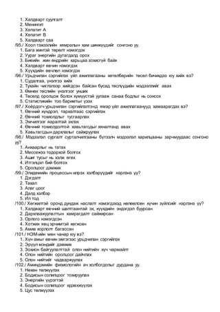 1. Халдварт суулгалт
2. Менингит
3. Хепатит А
4. Хепатит В
5. Халдварт саа
/95./ Хоол тэжээлийн хямралын хам шинжүүдийг сонгоно уу.
1. Бага жинтэй төрөлт нэмэгдэх
2. Уураг энергийн дутагдалд орох
3. Биеийн жин өндрийн харьцаа зохисгүй байх
4. Халдварт өвчин нэмэгдэх
5. Хүүхдийн өвчлөл нэмэгдэх
/96./ Урьдчилан сэргийлэх үйл ажиллагааны хөтөлбөрийн төсөл бичихдээ юу хийх вэ?
1. Судалгаа, үнэлгээ хийх
2. Тухайн чиглэлээр хийгдсэн байсан бусад төслүүдийн мэдээллийг авах
3. Өмнөх төслийн үнэлгээг унших
4. Төсөлд оролцож болох хүмүүстэй уулзаж санаа бодлыг нь сонсох
5. Статистикийн тоо баримтыг үзэх
/97./ Хоёрдогч урьдчилан сэргийлэлтэнд ямар үйл ажиллагаанууд хамаарагдах вэ?
1. Өвчний хүндрэл, тархалтаас сэргийлэх
2. Өвчний тохиолдлыг тусгаарлах
3. Эмчилгээг яаралтай эхлэх
4. Өвчний тохиолдолтой хавьтагсдыг хяналтанд авах
5. Хавьтагсдын дархлалыг сайжруулах
/98./ Мэдээлэл сургалт сурталчилгааны бүтээлч мэдээлэл харилцааны зарчмуудаас сонгоно
уу?
1. Анхаарлыг нь татах
2. Мессежээ тодорхой болгох
3. Ашиг тусыг нь хэлж өгөх
4. Итгэлцэл бий болгох
5. Оролцоог дэмжих
/99./ Эпидемийн процессын илрэх хэлбэрүүдийг нэрлэнэ үү?
1. Дэгдэлт
2. Тахал
3. Алаг цоог
4. Далд хэлбэр
5. Ил тод
/100./ Хөгжилтэй оронд дундаж наслалт нэмэгдэхэд нөлөөлсөн хүчин зүйлсийг нэрлэнэ үү?
1. Халдварт өвчний шалтгаантай эх, хүүхдийн эндэгдэл буурсан
2. Дархлаажуулалтын хамрагдалт сайжирсан
3. Орлого нэмэгдсэн
4. Хотжих явц эрчимтэй хөгжсөн
5. Амиа хорлолт багассан
/101./ НЭМ-ийн мөн чанар юу вэ?
1. Хүн амыг өвчин эмгэгээс урьдчилан сэргийлэх
2. Эрүүл мэндийг дэмжих
3. Зохион байгуулалттай олон нийтийн хүч чармайлт
4. Олон нийтийн оролцоог дайчлах
5. Олон нийтийг чадваржуулах
/102./ Аминдэмийн физиологийн ач холбогдолыг дурдана уу.
1. Нөхөн төлжүүлэх
2. Бодисын солилцоог тохируулах
3. Энергийн үүрэгтэй
4. Бодисын солилцоог идэвхжүүлэх
5. Цус төлжүүлэх
 