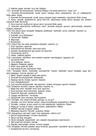 5. Нийгэм эдийн засгийн тэгш бус байдал
/121./ Хүнсний бүтээгдэхүүний аюулгүй байдал гэж ямар ойлголтыг хэлэх вэ?
1. Хүнсний бүтээгдэхүүнийг хүний эрүүл мэндэд аюул учруулахгүй, энэ нь найдвартай
байх шинж чанар
2. Хүнсний бүтээгдэхүүний хүний эрүүл мэндэд сөрөг нөлөөлөл үзүүлэхгүй байх чанар
3. Хоол, хүнсийг зориулалтын дагуу бэлтгэж, хэрэглэхэд хүний эрүүл мэндэд хор хөнөөл
учрахгүй байх баталгаа
4. Хоол хүнстэй холбоотой өвчин эмгэг үүсэхгүй байх шинж
5. Хүнсний хэрэглээтэй холбогдон хоол, хүнсний илүүдэл дутлын шалтгаанаар аюулгүй
байдал алдагдах
/122./ Хүн амын эрүүл мэндийн байдалд нөлөөлдөг нийгмийн хүчин зүйлсийг нэрлэнэ үү.
1. Ам бүлийн тоо
2. Хүйсийн тэгш бусбайдал
3. Гэрлэлтийн байдал
4. Мэргэжил
5. Боловсрол
/123./ Эрүүл бус зан үйлд хамаарах үйлдлийг нэрлэнэ үү.
1. Хорт зуршлын хэрэглэх
2. Хамгаалалтгүй бэлгийн хавьталд орох
3. Эмчийн зөвшөөрөлгүй дур мэдэн эм хэрэглэх
4. Тоглоомонд донтох
5. Чихэр, кофенд дурлах
/124./ Урьдчилан сэргийлэх арга хэмжээ явуулах зарчимуудыг дурдана уу?
1. Үр дүнтэй байх
2. Тэгш байдлыг хангах
3. Шударга байдалд нийцэх
4. Олон хүнд ашигтай байх
5. Хүртээмжтэй үйл ажиллагаа байх
/125./ Хүүхдийн бичил тэжээлийн дутагдалтай тэмцэх нийгмийн эрүүл мэндийн шууд бус
арга замуудыг сонгож нэрлэнэ үү?
1. Шинэ төрсөн нярайд А амин дэм уулгах
2. Хүнсний бүтээгдэхүүнийг баяжуулах
3. Наранд гаргах талаар сургалт явуулах
4. Сүүг аминдэмжүүлэх
5. Сүү сүүн бүтээгдэхүүнийг зөв хэрэглэх талаар эхчүүдэд сургалт явуулах
/126./ Зохистой хооллох үндсэн зарчмыг нэрлэнэ үү.
1. Өдөр бүр олон төрлийн хоол хүнс хэрэглэх
2. Хоол хүнсээр авах илчлэгийн хэмжээг хянах
3. Зохистой харьцаа, хэмжээтэй байх
4. Гадуур хооллолтоос татгалзах
5. Эрсдэлтэй хоол хүнснээс болгоомжлох
/127./ Төслийн нэр оновчтой байх шалгуур нь юу вэ?
1. Төслийн гол утгыг богино хэллэг эсвэл өгүүлбэрээр илэрхийлсэн байна
2. Төслийн түлхүүр үр дүн эсвэл гол үйл ажиллагааг харуулсан байна
3. Ямар нэг этгээд үг хэллэг хэрэглэхээс зайлсхийсэн байна
4. SMART зарчим агуулсан байна
5. Өвөрмөц зорилтот бүлгийг оруулсан байна
/128./ Амьдралын хэв маяг гэдэгт юуг хамруулан ойлгох вэ?
1. Дасгал хөдөлгөөнөөр тогтмол хичээллэх
2. Эрүүл орчинд амьдрах
3. Эрүүл мэндийн мэдээллийг авч, өөрийн амьдралдаа хэрэгжүүлэх
4. Зөв зохистой хооллож хэвших
5. Нарийн мэргэжлийн эмчид тогтмол хандах
/129./ Халдварт өвчний дамжих замд чиглэсэн урьдчилан сэргийлэх аргыг нэрлэнэ үү?
1. Халдвартай өвчтөнг тусгаарлах
 