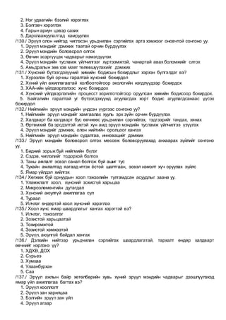 2. Нэг удаагийн бээлий хэрэглэх
3. Бэлгэвч хэрэглэх
4. Гарын ариун цэвэр сахих
5. Дархлаажуулалтад хамруулах
/130./ Эрүүл олон нийтэд чиглэсэн урьдчилан сэргийлэх арга хэмжээг оновчтой сонгоно уу.
1. Эрүүл мэндийг дэмжих таатай орчин бүрдүүлэх
2. Эрүүл мэндийн боловсрол олгох
3. Өвчин эсэргүүцэх чадварыг нэмэгдүүлэх
4. Эрүүл мэндийн тусламж үйлчилгээг хүртээмжтэй, чанартай авах боломжийг олгох
5. Амьдралын зөв хэв маяг төлөвшүүлэхийг дэмжих
/131./ Хүнсний бүтээгдэхүүний химийн бодисын бохирдлыг хэрхэн бүлгэлдэг вэ?
1. Хүрээлэн буй орчны гаралтай хүнсний бохирдол
2. Хүний үйл ажиллагаатай холбоотойгоор экологийн нэгдлүүдээр бохирдох
3. ХАА-ийн үйлдвэрлэлээс хүнс бохирдох
4. Хүнсний үйлдвэрлэлийн процесст зорилготойгоор оруулсан химийн бодисоор бохирдох.
5. Байгалийн гаралтай уг бүтээгдэхүүнд агуулагдах хорт бодис агуулагдсанаас үүсэх
бохирдол
/132./ Нийгмийн эрүүл мэндийн үндсэн үүргээс сонгоно уу?
1. Нийгмийн эрүүл мэндийг хамгаалах хууль эрх зүйн орчин бүрдүүлэх
2. Халдварт ба халдварт бус өвчнөөс урьдчилан сэргийлэх, тэдгээрийг тандах, хянах
3. Өртөмхий ба эрсдэлтэй ихтэй хүн амд эрүүл мэндийн тусламж үйлчилгээ үзүүлэх
4. Эрүүл мэндийг дэмжих, олон нийтийн оролцоог хангах
5. Нийгмийн эрүүл мэндийн судалгаа, инновацийг дэмжих
/133./ Эрүүл мэндийн боловсрол олгох мессеж боловсруулахад анхаарах зүйлийг сонгоно
уу.
1. Бидний зорьж буй нийгмийн бүлэг
2. Сэдэв, чиглэлийг тодорхой болгох
3. Таны амлалт эсвэл санал болгож буй ашиг тус
4. Тухайн амлалтад яагаад итгэх ёстой шалтгаан, эсвэл нэмэлт хүч оруулах зүйлс
5. Ямар үйлдэл хийлгэх
/134./ Хөгжиж буй орнуудын хоол тэжээлийн тулгамдсан асуудлыг заана уу.
1. Уламжлалт хоол, хүнсний зохисгүй харьцаа
2. Микроэлементийн дутагдал
3. Хүнсний аюулгүй ажиллагаа сул
4. Тураал
5. Илчлэг өндөртэй хоол хүнсний хэрэглээ
/135./ Хоол хүнс ямар шаардлагыг хангах хэрэгтэй вэ?
1. Илчлэг, тэжээллэг
2. Зохистой харьцаатай
3. Тохиромжтой
4. Зохистой хэмжээтэй
5. Эрүүл, аюулгүй байдал хангах
/136./ Дэлхийн нийтээр урьдчилан сэргийлэх шаардлагатай, тархалт өндөр халдварт
өвчнийг нэрлэнэ үү?
1. ХДХВ, ДОХ
2. Сүрьеэ
3. Хумхаа
4. Улаанбурхан
5. Саа
/137./ Эрүүл ажлын байр хөтөлбөрийн хувь хүний эрүүл мэндийн чадварыг дээшлүүлэхэд
ямар үйл ажиллагаа багтах вэ?
1. Эрүүл хооллолт
2. Эрүүл зан харилцаа
3. Бэлгийн эрүүл зан үйл
4. Эрүүл агаар
 