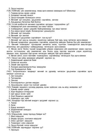 5. Эрүүл жорлон
/138./ НЭМ-ийн үйл ажиллагаанд ямар арга хэмжээ хамаарах вэ? (Винслоу)
1. Гадаад орчны ариун цэвэр
2. Халдварт өвчний хяналт
3. Эрүүл мэндийн боловсрол олгох
4. Өвчнийг эрт оношлох, урьдчилан сэргийлэх, эмчлэх
5. Амьдралын баталгаа бий болгох
/139./ Устай холбоотой өвчнөөс сэргийлэх аргуудыг тодорхойлно уу?
1. Найдвартай усан хангамжаар хүн амыг хангах
2. Сайжруулсан ариун цэврийн байгууламжаар хүн амыг хангах
3. Хүн амын эрүүл ахуйн боловсролыг дээшлүүлэх
4. Өвчнийг эрт оношлох
5. Өвчнийг эрт эмчлэх
/140./ Хоёрдогч урьдчилан сэргийлэлт гэж юу вэ?
1. Өвчнийг эрт үед нь оношлох зорилгоор хийгдэж буй хувь хүнд чиглэсэн арга хэмжээ
2. Өвчний хүндрэлээс урьдчилан сэргийлэх зорилгоор хийгдэж байгаа бүх үйл ажиллагааг
3. Өвчний тохиолдлыг тусгаарлаж эмчилгээ эхлэх, түүнчлэн тохиолдолтой хавьтагсдыг
хяналтанд авч дархлалыг сайжруулахад чиглэгдсэн арга хэмжээ
4. Өвчин эмгэг болон түүний хүндрэлийн улмаас алдагдсан үйл ажиллагааг нөхөн сэргээх,
эрхтэн тогтолцооны үйл ажиллагааг аль болох дээд зэргээр хадгалж үлдэх зорилгоор
жинхэнэ эзэн, хүрээлэн буй орчин чиглэгдэн хийгдэж буй арга хэмжээ
5. Өвчин эмгэг, осол гэмтлийн тохиолдлоос сэргийлэхэд чиглэгдсэн бүх арга хэмжээ
/141./ Эрүүл зан үйлд хамаарах үйлдлийг нэрлэнэ үү.
1. Хөдөлгөөний идэвхтэй байх
2. Зохистой хооллох
3. Эмийг зөв хэрэглэх
4. Хүүхдээ дархлаажуулалтад хамруулах
5. Уур бухимдалгүй байх
/142./ Антропонозын халдварт өвчний эх уурхайд чиглэсэн урьдчилан сэргийлэх арга
хэмжээг сонгоно уу.
1. Эрт оношлох
2. Тусгаарлах
3. Эмчлэх
4. Хязгаарлалтын дэглэм мөрдөх
5. Эрүүлжүүлэх эсвэл тоо толгойг цөөлөх
/143./ Химийн хордлого үүсэхэд дараахь хүчин зүйлсээс аль нь илүү нөлөөлөх вэ?
1. Хувийн ариун цэвэр
2. Хорт бодисын өтгөрүүлэг
3. Цаг уурын хүчин зүйл
4. Хорт бодисын ширхэглэг
5. Ажилчдын нас, хүйс
/144./ Халдварт бус өвчний анхдагч эрсдлийг нэрлэнэ үү.
1. Тамхи
2. Архи
3. Буруу хооллолт
4. Хөдөлгөөний хомсдол
5. Таргалалт
/145./ Илрүүлгийн ямар төрлүүд байдаг вэ?
1. Масс илрүүлэг
2. Өндөр эрсдэл, сонгомол илрүүлэг
3. Олон шатлалт илрүүлэг
4. Тохиолдол олох илрүүлэг
5. Эрүүл бүлгийг ялгах илрүүлэг
/146./ НЭМ-ийн зарчмуудыг нэрлэнэ үү?
1. Оролцоо
 