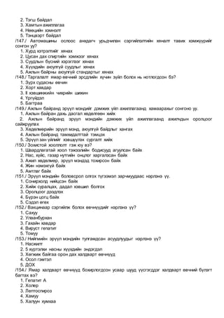 2. Тэгш байдал
3. Хамтын ажиллагаа
4. Нөөцийн хэмнэлт
5. Тэнцвэрт байдал
/147./ Автомашины ослоос анхдагч урьдчилан сэргийлэлтийн хяналт тавих хэмжүүрийг
сонгон уу?
1. Хурд хэтрэлтийг хянах
2. Цусан дах спиртийн хэмжээг хянах
3. Суудлын бүсний хэрэглээг хянах
4. Хүүхдийн аюулгүй суудлыг хянах
5. Ажлын байрны аюулгүй стандартыг хянах
/148./ Таргалалт ямар өвчний эрсдлийн хүчин зүйл болох нь нотлогдсон бэ?
1. Зүрх судасны өвчин
2. Хорт хавдар
3. II хэвшинжийн чихрийн шижин
4. Үргүйдэл
5. Багтраа
/149./ Ажлын байранд эрүүл мэндийг дэмжих үйл ажиллагаанд хамаарахыг сонгоно уу.
1. Ажлын байран дахь дасгал хөдөлгөөн хийх
2. Ажлын байранд эрүүл мэндийн дэмжих үйл ажиллагаанд ажилчдын оролцоог
сайжруулах
3. Хөдөлмөрийн эрүүл мэнд, аюулгүй байдлыг хангах
4. Ажлын байранд тамхидалттай тэмцэх
5. Эрүүл зан үйлийг хэвшүүлэх сургалт хийх
/150./ Зохистой хооллолт гэж юу вэ?
1. Шаардлагатай хоол тэжээлийн бодисууд агуулсан байх
2. Нас, хүйс, газар нутгийн онцлог харгалзсан байх
3. Ажил хөдөлмөр, эрүүл мэндэд тохирсон байх
4. Жин нэмэхгүй байх
5. Амтлаг байх
/151./ Эрүүл мэндийн боловсрол олгох түгээмэл зарчмуудаас нэрлэнэ үү.
1. Сонирхолд нийцсэн байх
2. Хийж суралцах, дадал хэвшил болгох
3. Оролцоог дээдлэх
4. Бүрэн цогц байх
5. Сэдэл өгөх
/152./ Вакцинаар сэргийлж болох өвчнүүдийг нэрлэнэ үү?
1. Сахуу
2. Улаанбурхан
3. Гахайн хавдар
4. Вируст гепатит
5. Томуу
/153./ Нийгмийн эрүүл мэндийн тулгамдсан асуудлуудыг нэрлэнэ үү?
1. Насжилт
2. 5 хүртэлхи насны хүүхдийн эндэгдэл
3. Хөгжиж байгаа орон дах халдварт өвчнүүд
4. Осол гэмтэл
5. ДОХ
/154./ Ямар халдварт өвчнүүд бохирлогдсон усаар шууд үүсгэгддэг халдварт өвчний бүлэгт
багтах вэ?
1. Гепатит А
2. Холер
3. Лептоспироз
4. Хамуу
5. Халуун хумхаа
 