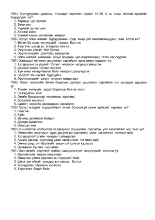 /155./ Согтууруулах ундааны стандарт хэрэглээ (өдөрт 15-30 г) нь ямар өвчний эрсдлийг
бууруулдаг вэ?
1. Тархинд цус харвах
2. Зөнөгрөл
3. Зүрхний дутмагшил
4. Хөхний өмөн
5. Биений юмны мөчлөгийн хямрал
/156./ Эрүүл олон нийтийг бүрдүүлэхийн тулд ямар үйл ажиллагаануудыг хийх ёстой вэ?
1. Өвчин ба осол гэмтлүүдийг тандах, бүртгэх
2. Аюулгүй, цэвэр ус, агаараар хангах
3. Эрүүл зан үйлийг бий болгох
4. Эрүүл мэндийн даатгалд хамруулах
5. Олон нийтийг нийгмийн эрүүл мэндийн үйл ажиллагаанд татан оролцуулах
/157./ Халдварт өвчнөөс урьдчилан сэргийлэх арга замыг нэрлэнэ үү.
1. Халдварын эх уурхай / булагт чиглэсэн халдваргүйжүүлэх
2. Дамжих замыг таслан зогсоох
3. Хүн амыг өвчлүүлэхгүй байх чанарыг дээшлүүлэх
4. Эрсдэлт зан үйлийг бууруулах
5. Эрүүл мэндийн үзлэгт тогтмол хамрагдах
/158./ Хоол тэжээлийн бичил бодисын дутлаас урьдчилан сэргийлэх гол аргуудыг дурдана
уу.
1. Тухайн аминдэм, эрдэс бодисоор баялаг хоол
2. Баяжуулсан хүнс
3. Эмийн бэлдмэлээр нэмэлтээр хэрэглэх
4. Зохистой хооллолт
5. Шимэгч хорхойн халдвараас сэргийлэх
/159./ Эрүүл мэндийг тодорхойлогч хянах боломжгүй хүчин зүйлсийг нэрлэнэ үү?
1. Генетик
2. Хүйс
3. Өвчинд өртөмхий байдал
4. Дасгал хөдөлгөөн
5. Илүүдэл жин
/160./ Эмнэлэгтэй холбоотой халдвараас урьдчилан сэргийлэх үйл ажиллагааг нэрлэнэ үү?
1. Эмнэлгийн ажилчдын дунд урьдчилан сэргийлэх үзлэг шинжилгээ тогтмол хийх
2. Халдваргүйтгэлийн чанарыг сайжруулах
3. Ажилд шинээр орогчдод үзлэг шинжилгээг тогтмол хийх
4. Эмчилгээнд антиботикийг оновчтой сонгон хэрэглэх
5. Өртөмхий бүлгийг сэргийлэх
/161./ Зан үйлийн өөрчлөлт хийхэд шаардлагатай нөхцлүүдийг сонгоно уу.
1. Өөрчлөлтийг өөрөө санаачлах
2. Ямар зан үйлээ өөрчлөх нь тодорхой байх
3. Шинэ зан үйлийг амьдралын хэвшил болгох
4. Зохицуулах стратеги хэрэглэх
5. Хэрэгжилт бодит байх
 