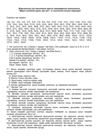 Мэргэжлийн үйл ажиллагаа эрхлэх зөвшөөрлийн шалгалтын
“Эрүүл мэндийн хууль эрх зүй” –н чиглэлийн жишиг сорилууд
Сорилын зөв хариулт
1-B, 2-C, 3-D, 4-D, 5-C, 6-D, 7-D, 8-D, 9-E, 10-D, 11-B, 12-C, 13-D, 14-D, 15-A, 16-E,
17-D, 18-A, 19-A, 20-A, 21-D, 22-D, 23-A, 24-D, 25-D, 26-C, 27-B, 28-C, 29-D, 30-B, 31-
C, 32-A, 33-C, 34-D, 35-E, 36-B, 37-E, 38-C, 39-E, 40-A, 41-D, 42-C, 43-D, 44-D, 45-A,
46-A, 47-C, 48-E, 49-D, 50-A, 51-D, 52-A, 53-B, 54-C, 55-D, 56-E, 57-D, 58-D, 59-D, 60-
C, 61-D, 62-E, 63-A, 64-B, 65-A, 66-A, 67-C, 68-D, 69-B, 70-E, 71-C, 72-E, 73-E, 74-E,
75-C, 76-A, 77-B, 78-E, 79-C, 80-E, 81-C, 82-D, 83-A, 84-E, 85-E, 86-A, 87-A, 88-B, 89-
E, 90-E, 91-A, 92-C, 93-E, 94-C, 95-C, 96-E, 97-E, 98-E, 99-B, 100-A, 101-C, 102-A,
103-A, 104-D, 105-E, 106-D, 107-B, 108-B, 109-C, 110-D, 111-C, 112-A, 113-B, 114-E,
115-A, 116-E, 117-E, 118-B, 119-E, 120-E, 121-A, 122-A, 123-C, 124-C, 125-C, 126-E,
127-E, 128-C, 129-E,
1. Нэг сонголттой тест ( Зөвхөн 1 хариулт зөв байх ) Энэ хэлбэрийн сорил нь A, B, C, D, E
гэсэн дугаартай бөгөөд Зөвхөн 1 зөв хариуг сонгоно.
2. Олон сонголттой тест ( Хэдэн ч хариулт зөв байж болох )
1, 2, 3 дугаар хариултууд зөв бол (A.)
1, 2, 3, 4 дугаар хариултууд зөв бол (B.)
2 ба 4 дугаар хариултууд зөв бол (C.)
Зөвхөн 4-р хариулт зөв бол (D.)
Бүх хариулт зөв бол (E.)
Буруу, Буруу, Буруу (E.)
/1./ Эрүүл мэндийн ажилтанд хууль тогтоомжид заасны дагуу цалин хөлсний нэмэгдэл,
мөнгөн урамшуулал олгох бөгөөд тэдгээрийн төрөл, хэмжээ, олгох журмыг ямар субьект
батлах вэ?
A. Эрүүл мэнд, спортын яам
B. Монгол Улсын Засгийн газар
C. Эрүүл мэнд, спортын яамны сайд
D. Тухайн эрүүл мэндийн байгуулага
E. Батлах шаардлагагүй, эрүүл мэндийн ажилтаны ур чадвараас хамаарна.
/2./ "Эмчлэх" гэж
A. Аливаа эмгэгийг оношлох, эдгэрүүлэх, өвчтөнийг сэргээн засах, өвчлөхөөс урьдчилан
сэргийлэхэд чиглэсэн эмчийн мэргэжлийн үйл ажиллагааг
B. Өвчнийг оношлох, эдгэрүүлэх, үйлчлүүлэгчийг сэргээн засах, өвчлөхөөс урьдчилан
сэргийлэхэд чиглэсэн эмчийн мэргэжлийн цогц үйл ажиллагааг
C. Өвчнийг оношлох, эдгэрүүлэх, өвчтөнийг сэргээн засах, өвчлөхөөс урьдчилан
сэргийлэхэд чиглэсэн эмчийн мэргэжлийн цогц үйл ажиллагааг
D. Өвчин эмгэгийг оношлох, эдгэрүүлэх, өвчтөнийг сэргээн засах, өвчлөхөөс урьдчилан
сэргийлэхэд чиглэсэн эмчийн үйл ажиллагааг
E. Оношлох, эдгэрүүлэх, өвчтөнийг сэргээн засах, өвчлөхөөс урьдчилан сэргийлэхэд
чиглэсэн эмчийн мэргэжлийн цогц үйл ажиллагааг
/3./ Эрүүл мэндийн даатгалын сангаас зардлын төлбөрийг нь хариуцах эрүүл мэндийн
тусламж үйлчилгээний багц гэж
A. Даатгуулагчид үзүүлэх зайлшгүй хэрэгцээтэй оношлох, эрт илрүүлэх, эмчлэх, сэргээн
засах , асрах, сувилах, хөнгөвчлөх зорилготой эрүүл мэндийн яаралтай арга хэмжээ
B. Даатгуулагчид үзүүлэх оношлох, эрт илрүүлэх, эмчлэх, сэргээн засах , асрах, сувилах,
хөнгөвчлөх гэх мэт үйл ажиллагаа, эмийн үнийн хөнгөлөлтийг багтаасан тусламж
C. Даатгуулагчид үзүүлэх зайлшгүй хэрэгцээтэй оношлох, эрт илрүүлэх, эмчлэх, сэргээн
засах , асрах сувилах, хөнгөвчлөх аргууд
 