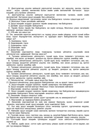 D. Даатгуулагчид үзүүлэх зайлшгүй хэрэгцээтэй оношлох, эрт илрүүлэх, эмчлэх, сэргээн
засах , асрах, сувилах, хөнгөвчлөх болон эмийн үнийн хөнгөлөлтийг багтаасан эрүүл
мэндийн цогц тусламж үйлчилгээ
E. Даатгуулагчид үзүүлэх зайлшгүй хэрэгцээтэй хөнгөвчлөх тусламж, эмийн үнийн
хөнгөлөлтийг багтаасан эрүүл мэндийн багц үйлчилгээ
/4./ Донорын хөдөлгөөнийг сурталчилах ажлыг аль байгууллага голчлон гүйцэтгэдэг вэ?
A. Монголын Улаан загалмайн нийгэмлэг
B. Эрүүл мэндийн асуудал эрхэлсэн төрийн захиргааны төв байгууллага
C. Дэлхийн эрүүл мэндийн байгууллага
D. Төрийн болон төрийн бус байгууллага, аж ахуйн нэгжүүд, Монголын улаан загалмайн
нийгэмлэг хамтран гүйцэтгэнэ
E. НҮБ-ийн хүн амын сан
/5./ Эм, эмнэлгийн хэрэгсэл импортлогч нь гадаад улсын эмийн үйлдвэр, эсхүл түүний албан
ёсны гэрээт борлуулагчтай, экспортлогч нь худалдан авагч байгууллагатай ямар гэрээ
хийдэг вэ?
A. Арилжааны гэрээ
B. Хөдөлмөрийн гэрээ
C. Худалдааны гэрээ
D. Лицензийн гэрээ
E. Дээрх бүгд зөв
/6./ Эмнэлгийн мэргэжилтэн ямар тохиолдолд тусламж үйлчилгээ үзүүлэхийн өмнө
үйлчлүүлэгчээс шийдвэрийг бичгээр авах вэ?
A. Тусламж үйлчилгээнээс үйлчлүүлэгч, түүний хууль ёсны төлөөлөгч татгалзсан, мэс
ажилбар, мэс засал, үр хөндөлт, донорын эд, эрхтэн шилжүүлэн суулгах ажилбар хийх
B. Тусламж үйлчилгээнээс үйлчлүүлэгч, түүний хууль ёсны төлөөлөгч татгалзсан, амь нас,
эрүүл мэндэд эрсдэлтэй үйлчилгээ үзүүлэх, мэс ажилбар, мэс засал, донорын эд, эрхтэн
шилжүүлэн суулгах ажилбар хийх
C. Тусламж үйлчилгээнээс үйлчлүүлэгч, түүний хууль ёсны төлөөлөгч татгалзсан, амь нас,
эрүүл мэндэд эрсдэлтэй үйлчилгээ үзүүлэх, үр хөндөлт, донорын эд, эрхтэн шилжүүлэн
суулгах ажилбар хийх
D. Тусламж үйлчилгээнээс үйлчлүүлэгч, түүний хууль ёсны төлөөлөгч татгалзсан, амь нас,
эрүүл мэндэд эрсдэлтэй үйлчилгээ үзүүлэх, мэс ажилбар, мэс засал, үр хөндөлт, донорын
эд, эрхтэн шилжүүлэн суулгах ажилбар хийх
E. Үйлчлүүлэгчид сэтгэцийн хувьд эрүүл бус байх
/7./ Донорын үйлчилгээнд доор дурдсан байгууллагаас аль нь хяналт тавих үүрэгтэй вэ?
A. Эрүүл мэндийн асуудал эрхэлсэн төрийн захиргааны төв байгууллага
B. Эрүүл мэндийн яамтай хамтарч Монголын Улаан Загалмайн нийгэмлэг
C. Мэргэжлийн хяналтын ерөнхий газар
D. Эрүүл мэндийн асуудал эрхэлсэн төрийн захиргааны төв байгууллагаас зөвшөөрөгдсөн
мэргэжлийн байгууллага болон мэргэжлийн хяналтын алба нар
E. Эмнэлгийн чанарын хяналтын алба
/8./ Эмнэлгийн мэргэжилтэний хүлээх үүрэгт эдгээрийн аль нь хамаарахгүй вэ?
A. Мэргэжлийн ур чадвараа байнга дээшлүүлэх
B. Эмнэлгийн мэргэжилтний ёс зүйн хэм хэмжээг биелүүлж, хүнлэг, энэрэнгүй үзлийг
эрхэмлэн, мэргэжлээ хүний эрүүл мэндийн эсрэг ашиглахгүй байх;
C. Хүн амд эрүүл мэндийн боловсрол олгох чиглэлээр сургалт, сурталчилгаа явуулах,
эрүүл аж төрөх ёсыг хэвшүүлэхэд дэмжлэг үзүүлэх
D. Нийгмийн эрүүл мэндийг сахин хамгаалж, өргөсөн тангарагтаа үнэнчээр, өөрийн үүргээ
ёс төртэй сахин биелүүлэх
E. Гэнэтийн өвчин, осол, гэмтлээс амь насанд нь аюултай байдал бий болсон иргэн, төрөх
гэж байгаа эхэд хууль заасан тохиолдолд эмнэлгийн тусламжийг ямар ч нөхцөлд үзүүлэх
/9./ "Сэтгэцийн эрүүл мэндийн тулгамдсан асуудал" гэсэн ойлголтын тодорхойлолтыг
нэрлэнэ үү
A. Нийгэм, эдийн засаг, сэтгэл зүйн шалтгааны улмаас хүний сэтгэхүй, сэтгэл хөдлөл, зан
үйл түр хямарсан байдлыг
 