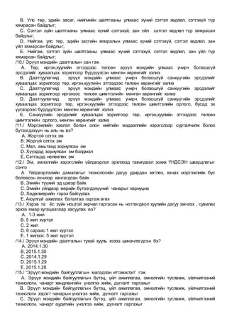 B. Улс төр, эдийн засаг, нийгмийн шалтгааны улмаас хүний сэтгэл хөдлөл, сэтгэхүй түр
хямрасан байдлыг;
C. Сэтгэл зүйн шалтгааны улмаас хүний сэтгэхүй, зан үйл сэтгэл хөдлөл түр хямрасан
байдлыг;
D. Нийгэм, улс төр, эдийн засгийн хямралын улмаас хүний сэтгэхүй, сэтгэл хөдлөл, зан
үйл хямарсан байдлыг;
E. Нийгэм, сэтгэл зүйн шалтгааны улмаас хүний сэтгэхүй, сэтгэл хөдлөл, зан үйл түр
хямарсан байдлыг;
/10./ Эрүүл мэндийн даатгалын сан гэж
A. Төр, иргэн,хуулийн этгээдээс төлсөн эрүүл мэндийн улмаас учирч болзошгүй
эрсдэлийг хуваалцах зорилгоор бүрдүүлсэн мөнгөн хөрөнгийг хэлнэ
B. Даатгуулагчид эрүүл мэндийн улмаас учирч болзошгүй санхүүгийн эрсдэлийг
хуваалцах зорилгоор төр, иргэн,хуулийн этгээдээс төлсөн хөрөнгийг хэлнэ
C. Даатгуулагчид эрүүл мэндийн улмаас учирч болзошгүй санхүүгийн эрсдэлийг
хуваалцах зорилгоор иргэнээс төлсөн шимтгэлийн мөнгөн хөрөнгийг хэлнэ
D. Даатгуулагчид эрүүл мэндийн улмаас учирч болзошгүй санхүүгийн эрсдэлийг
хуваалцах зорилгоор төр, иргэн,хуулийн этгээдээс төлсөн шимтгэлийн орлого, бусад эх
үүсвэрээс бүрдүүлсэн мөнгөн хөрөнгийг хэлнэ
E. Санхүүгийн эрсдэлийг хуваалцах зорилгоор төр, иргэн,хуулийн этгээдээс төлсөн
шимтгэлийн орлого, мөнгөн хөрөнгийг хэлнэ
/11./ Мэргэжлийн хэвлэл болон олон нийтийн мэдээллийн хэрэгслээр сурталчилж болох
бүтээгдэхүүн нь аль нь вэ?
A. Жортой олгох эм
B. Жоргүй олгох эм
C. Мал, амьтанд зориулсан эм
D. Хүүхдэд зориулсан эм бэлдмэл
E. Сэтгэцэд нөлөөлөх эм
/12./ Эм, эмнэлгийн хэрэгслийн үйлдвэрлэл эрхлэхэд тавигдвал зохих ҮНДСЭН шаардлагыг
сонго
A. Үйлдвэрлэлийн дамжлагыг технологийн дагуу удирдан хөтлөх, хянах мэргэжлийн бус
боловсон хүчнээр хангагдсан байх
B. Эмийн түүхий эд цэвэр байх
C. Эмийн үйлдвэр өөрийн бүтээгдэхүүний чанарыг хариуцна
D. Хөдөлмөрийн гэрээ байгуулах
E. Аюулгүй ажиллах баталгаа гаргаж өгөх
/13./ Хэрэв та ёс зүйн ноцтой зөрчил гаргасан нь нотлогдвол хуулийн дагуу эмчлэх , сувилах
эрхээ ямар хугацаагаар хасуулах вэ?
A. 1-3 жил
B. 5 жил хүртэл
C. 2 жил
D. 6 сараас 1 жил хүртэл
E. 1 жилээс 5 жил хүртэл
/14./ Эрүүл мэндийн даатгалын тухай хууль хэзээ шинэчлэгдсэн бэ?
A. 2014.1.30
B. 2015.1.30
C. 2014.1.29
D. 2015.1.29
E. 2015.1.28
/15./ “Эрүүл мэндийн байгууллагын магадлан итгэмжлэл” гэж
A. Эрүүл мэндийн байгууллагын бүтэц, үйл ажиллагаа, эмнэлгийн тусламж, үйлчилгээний
технологи, чанарт хөндлөнгийн үнэлгээ хийж, дүгнэлт гаргахыг
B. Эрүүл мэндийн байгууллагын бүтэц, үйл ажиллагаа, эмнэлгийн тусламж, үйлчилгээний
технологи зэрэгт чанарын үнэлгээ хийж, дүгнэлт гаргахыг
C. Эрүүл мэндийн байгууллагын бүтэц, үйл ажиллагаа, эмнэлгийн тусламж, үйлчилгээний
технологи, чанарт аудитийн үнэлгээ хийж, дүгнэлт гаргахыг
 