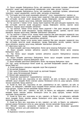 D. Эрүүл мэндийн байгууллагын бүтэц, үйл ажиллагаа, эмнэлгийн тусламж, үйлчилгээний
технологи, чанарт ижил мэргэжилтний хөндлөнгийн үзлэг хийж, дүгнэлт гаргахыг
E. Эрүүл мэндийн байгууллагын бүтэц, үйл ажиллагаа, эмнэлгийн тусламж, үйлчилгээний
технологи, чанарт хөндлөнгийн үнэлгээ хийж, магадлан итгэмжлэхийг
/16./ "Сэтгэцийн эмгэгтэй хүний асрамжийн үйлчилгээ" гэсэн тодорхойлолтыг нэрлэнэ үү.
A. Гэр оронгүй, тэжээн тэтгэх хүүхэд төрөл садантай ч бие даан амьдрах чадваргүй, ганц
бие сэтгэцийн эмгэгтэй хүний амьдралын туршид байрлуулан эмчлэх, сувилах, сэргээн
засах үйлчилгээ явуулах эрүүл мэнд, нийгмийн хамгааллын үйлчилгээг
B. Гэр оронтой ч тэжээн тэтгэх хүүхэд төрөл садангүй, бие даан амьдрах чадваргүй, ганц
бие сэтгэцийн эмгэгтэй хүний амьдралын туршид байрлуулан эмчлэх, сэргээн засах
үйлчилгээ явуулах эрүүл мэндийн үйлчилгээг
C. Гэр оронгүй, тэжээн тэтгэх хүүхэд төрөл садантай ч бие даан амьдрах чадваргүй,
сэтгэцийн эмгэгтэй хүний амьдралын туршид байрлуулан эмчлэх, сувилах, сэргээн засах
үйлчилгээ явуулах эрүүл мэнд, нийгмийн хамгааллын үйлчилгээг
D. Гэр оронтой ч тэжээн тэтгэх хүүхэд төрөл садангүй, бие даан амьдрах чадваргүй, ганц
бие сэтгэцийн эмгэгтэй хүний амьдралын туршид байрлуулан сэргээн засах үйлчилгээ
явуулах эрүүл мэнд, нийгмийн хамгааллын үйлчилгээг
E. Гэр оронгүй, тэжээн тэтгэх хүүхэд төрөл садангүй, бие даан амьдрах чадваргүй, ганц
бие сэтгэцийн эмгэгтэй хүний амьдралын туршид байрлуулан эмчлэх, сувилах, сэргээн
засах үйлчилгээ явуулах эрүүл мэнд, нийгмийн хамгааллын үйлчилгээг
/17./ Даатгалын гэрээ гэж
A. Эрүүл мэндийн даатгалын байгууллага болон иргэн хооронд байгуулсан гэрээ
B. Эрүүл мэндийн тусламж үйлчилгээ үзүүлэгч байгууллага болон иргэн хооронд
байгуулсан гэрээ
C. Төр болон эрүүл мэндийн тусламж үйлчилгээ үзүүлэгч байгууллагын хооронд
байгуулсан гэрээ
D. Эрүүл мэндийн даатгалын байгууллага болон эрүүл мэндийн тусламж үйлчилгээ
үзүүлэгч байгууллагын хооронд байгуулсан гэрээ
E. Эрүүл мэндийн даатгалын байгууллага болон төр хооронд байгуулсан гэрээ
/18./ Цус, цусан бүтээгдэхүүн болон хүний эд, эрхтэний бэлдмэлийн савлалт дээр ямар
бичээс байх вэ?
A. Хүний дархлалын хомсдлын вирусийн эсрэг бие агуулаагүй
B. Эд эрхтний бэлдмэл
C. Цус, цусан бүтээгдэхүүн болон хүний эд, эрхтэний бэлдмэл
D. Цус, цусан бүтээгдэхүүний бэлдмэл
E. Бичээс хийх шаардлагагагүй
/19./ "Эмнэлгийн мэргэжилтэн" тодорхойлолтыг сонгоно уу
A. Хүний их, бага эмч, нүүр-амны их эмч, сувилагч, эм зүйч, эх баригч, эм найруулагч,
нийгмийн эрүүл мэндийн болон анагаах ухааны боловсрол олгох их, дээд сургууль, коллеж
төгссөн эмнэлгийн бусад ажилтныг
B. Хүний их, бага эмч, нүүр-амны их эмч, уламжлалтын их эмч, сувилагч, эм зүйч, эх
баригч, эм найруулагч, нийгмийн эрүүл мэндийн болон анагаах ухааны боловсрол олгох их,
дээд сургууль, коллеж төгссөн эмнэлгийн бусад ажилтныг
C. Хүний их, бага эмч, сувилагч, эм зүйч, эх баригч, эм найруулагч, нийгмийн эрүүл
мэндийн болон анагаах ухааны боловсрол олгох их, дээд сургууль, коллеж төгссөн
эмнэлгийн бусад ажилтныг
D. Хүний их, бага эмч, нүүр-амны их эмч, сувилагч, эх баригч, эм найруулагч, нийгмийн
эрүүл мэндийн болон анагаах ухааны боловсрол олгох дээд сургууль, коллеж төгссөн
эмнэлгийн бусад ажилтныг
E. Хүний их, бага эмч, нүүр-амны их эмч, сувилагч, эм зүйч, эх баригч, эм найруулагч,
анагаах ухааны боловсрол олгох их, дээд сургууль төгссөн эмнэлгийн бусад ажилтныг
/20./ Өвчнийг оношлох, эдгэрүүлэх, өвчтөнийг сэргээн засах, өвчлөхөөс урьдчилан
сэргийлэхэд чиглэсэн цогц үйл ажиллагааг нэрлэнэ үү
A. Эмчлэх
B. Идэвхжсэн голомтыг цомхотгох
 