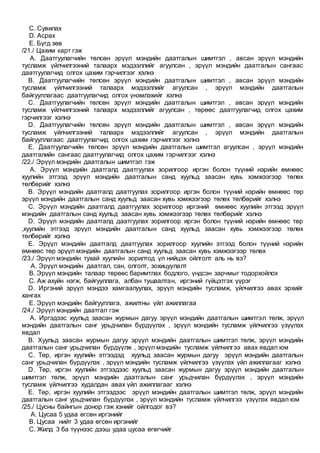 C. Сувилах
D. Асрах
E. Бүгд зөв
/21./ Цахим карт гэж
A. Даатгуулагчийн төлсөн эрүүл мэндийн даатгалын шимтгэл , авсан эрүүл мэндийн
тусламж үйлчилгээний талаарх мэдээллийг агуулсан , эрүүл мэндийн даатгалын сангаас
даатгуулагчид олгох цахим гэрчилгээг хэлнэ
B. Даатгуулагчийн төлсөн эрүүл мэндийн даатгалын шимтгэл , авсан эрүүл мэндийн
тусламж үйлчилгээний талаарх мэдээллийг агуулсан , эрүүл мэндийн даатгалын
байгууллагаас даатгуулагчид олгох үнэмлэхийг хэлнэ
C. Даатгуулагчийн төлсөн эрүүл мэндийн даатгалын шимтгэл , авсан эрүүл мэндийн
тусламж үйлчилгээний талаарх мэдээллийг агуулсан , төрөөс даатгуулагчид олгох цахим
гэрчилгээг хэлнэ
D. Даатгуулагчийн төлсөн эрүүл мэндийн даатгалын шимтгэл , авсан эрүүл мэндийн
тусламж үйлчилгээний талаарх мэдээллийг агуулсан , эрүүл мэндийн даатгалын
байгууллагаас даатгуулагчид олгох цахим гэрчилгээг хэлнэ
E. Даатгуулагчийн төлсөн эрүүл мэндийн даатгалын шимтгэл агуулсан , эрүүл мэндийн
даатгалийн сангаас даатгуулагчид олгох цахим гэрчилгээг хэлнэ
/22./ Эрүүл мэндийн даатгалын шимтгэл гэж
A. Эрүүл мэндийн даатгалд даатгуулах зорилгоор иргэн болон түүний нэрийн өмнөөс
хуулийн этгээд эрүүл мэндийн даатгалын санд хуульд заасан хувь хэмжээгээр төлөх
төлбөрийг хэлнэ
B. Эрүүл мэндийн даатгалд даатгуулах зорилгоор иргэн болон түүний нэрийн өмнөөс төр
эрүүл мэндийн даатгалын санд хуульд заасан хувь хэмжээгээр төлөх төлбөрийг хэлнэ
C. Эрүүл мэндийн даатгалд даатгуулах зорилгоор иргэний өмнөөс хуулийн этгээд эрүүл
мэндийн даатгалын санд хуульд заасан хувь хэмжээгээр төлөх төлбөрийг хэлнэ
D. Эрүүл мэндийн даатгалд даатгуулах зорилгоор иргэн болон түүний нэрийн өмнөөс төр
,хуулийн этгээд эрүүл мэндийн даатгалын санд хуульд заасан хувь хэмжээгээр төлөх
төлбөрийг хэлнэ
E. Эрүүл мэндийн даатгалд даатгуулах зорилгоор хуулийн этгээд болон түүний нэрийн
өмнөөс төр эрүүл мэндийн даатгалын санд хуульд заасан хувь хэмжээгээр төлөх
/23./ Эрүүл мэндийн тухай хуулийн зорилтод үл нийцэх ойлголт аль нь вэ?
A. Эрүүл мэндийн даатгал, сан, олголт, зохицуулалт
B. Эрүүл мэндийн талаар төрөөс баримтлах бодлого, үндсэн зарчмыг тодорхойлох
C. Аж ахуйн нэгж, байгууллага, албан тушаалтан, иргэний гүйцэтгэх үүрэг
D. Иргэний эрүүл мэндээ хамгаалуулах, эрүүл мэндийн тусламж, үйлчилгээ авах эрхийг
хангах
E. Эрүүл мэндийн байгууллага, ажилтны үйл ажиллагаа
/24./ Эрүүл мэндийн даатгал гэж
A. Иргэдээс хуульд заасан журмын дагуу эрүүл мэндийн даатгалын шимтгэл төлж, эрүүл
мэндийн даатгалын санг урьдчилан бүрдүүлэх , эрүүл мэндийн тусламж үйлчилгээ үзүүлэх
явдал
B. Хуульд заасан журмын дагуу эрүүл мэндийн даатгалын шимтгэл төлж, эрүүл мэндийн
даатгалын санг урьдчилан бүрдүүлж , эрүүл мэндийн тусламж үйлчилгээ авах явдал юм
C. Төр, иргэн хуулийн этгээдэд хуульд заасан журмын дагуу эрүүл мэндийн даатгалын
санг урьдчилан бүрдүүлэх , эрүүл мэндийн тусламж үйлчилгээ үзүүлэх үйл ажиллагааг хэлнэ
D. Төр, иргэн хуулийн этгээдээс хуульд заасан журмын дагуу эрүүл мэндийн даатгалын
шимтгэл төлж, эрүүл мэндийн даатгалын санг урьдчилан бүрдүүлэх , эрүүл мэндийн
тусламж үйлчилгээ худалдан авах үйл ажиллагааг хэлнэ
E. Төр, иргэн хуулийн этгээдээс эрүүл мэндийн даатгалын шимтгэл төлж, эрүүл мэндийн
даатгалын санг урьдчилан бүрдүүлэх , эрүүл мэндийн тусламж үйлчилгээ үзүүлэх явдал юм
/25./ Цусны байнгын донор гэж хэнийг ойлгодог вэ?
A. Цусаа 5 удаа өгсөн иргэнийг
B. Цусаа нийт 3 удаа өгсөн иргэнийг
C. Жилд 3 ба түүнээс дээш удаа цусаа өгөгчийг
 