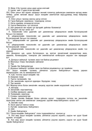 D. Жилд 2 ба түүнээс дээш удаа цусаа өгөгчийг
E. Цусаа нийт 2 удаа өгсөн иргэнийг
/26./ Олон улсын хөл хориот халдварт өвчний голомтод дайчлагдан ажилласан иргэнд нөхөн
төлбөр, цалин хөлсний зөрүүг эрүүл мэндийн ажилтантай харьцуулахад ямар байдлаар
олгох вэ?
A. Олон улсын гэрээнд заасны дагуу олгоно
B. Гэрээ байгуулж ажилласан тохиолдолд олгоно
C. Нэгэн адилаар ялгаваргүй олгоно
D. Үүргээ биелүүлсэн тул олгохгүй
E. Хил дамнасан хөл хорио тул иргэдийг дайчлах боломжгүй
/27./ ”Цуврал” гэж юуг хэлэх вэ?
A. технологийн олон удаагийн шат дамжлагаар үйлдвэрлэсэн эмийн бүтээгдэхүүний
багцын тоо хэмжээг
B. үйлдвэрлэлийн технологийн нэг удаагийн шат дамжлагаар үйлдвэрлэсэн эмийн
бүтээгдэхүүний багцын тоо хэмжээг
C. үйлдвэрлэлийн нэг удаагийн шат дамжлагаар үйлдвэрлэсэн эмийн бүтээгдэхүүний
багцыг
D. үйлдвэрлэлийн технологийн нэг удаагийн шат дамжлагаар үйлдвэрлэсэн эмийн
бүтээгдэхүүний чанарыг
E. үйлдвэрлэлийн технологийн нэг удаагийн шат дамжлагаар үйлдвэрлэсэн эмийн тоо
хэмжээг
/28./ Донороос цус, цусан бүтээгдэхүүн, эд, эрхтэнг эмчилгээний зориулалтаар авах,
шинжлэх, боловсруулах, тээвэрлэх үйл ажиллагаатай холбогдсон зардлыг хэн хариуцдаг
вэ?
A. Донорын зайлшгүй тусламж авах гэж байгаа реципиент
B. Монголын Улаан Загалмайн нийгэмлэг
C. Төр
D. Төрийн бус байгууллагууд
E. Донорын зайлшгүй тусламж авах гэж байгаа реципиентын ар гэрийнхэн
/29./ Эрүүл мэндийн тусламж, үйлчилгээ үзүүлэх байгууллагын төрөлд дараах
хариултуудаас аль нь хамаарахгүй вэ?
A. Сум, тосгоны эрүүл мэндийн төв
B. Амаржих газар
C. Түргэн тусламжийн төв
D. Эм, эмнэлэгийн хэрэгсэл худалдан борлуулах газар
E. Төв эмнэлэг
/30./ Жороор олгох болон эмнэлгийн нөхцөлд хэрэглэх эмийн мэдээллийг хэнд өгөх вэ?
A. Иргэдэд
B. Эмнэлгийн мэргэжилтэнд
C. Салбар хариуцсан даргад
D. Телевизийн ажилтанд
E. Сонины сурвалжлагчид
/31./ Эмийн сангийн байршил болон үйлчлэх хүрээг тохируулан тогтоох, эм, эмнэлгийн
хэрэгслээр хангах үйл ажиллагааг зохицуулах үүргийг ямар байгууллага хүлээх вэ?
A. Засгийн газар
B. Засаг даргын тамгын газар
C. Нутгийн захиргааны байгууллага
D. УИХ
E. Эмийн байгууллага
/32./ "Эрүүл мэндийн байгууллага" гэсэн тодорхойлолтыг сонгоно уу
A. Хүн амд эрүүл мэндийн тусламж, үйлчилгээ үзүүлэх зорилго, үндсэн чиг үүрэг бүхий
хуулийн этгээдийг;
B. Хүн амд эрүүл мэндийн тусламж, үйлчилгээ үзүүлэх зорилго, үндсэн чиг үүрэг бүхий
төрийн байгууллагыг
 