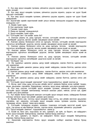C. Хүн амд эрүүл мэндийн тусламж, үйлчилгээ үзүүлэх зорилго, үндсэн чиг үүрэг бүхий аж
ахуйн нэгжийг;
D. Хүн амд эрүүл мэндийн тусламж, үйлчилгээ үзүүлэх зорилго, үндсэн чиг үүрэг бүхий
хувьцаат компанийг;
E. Хүн амд эрүүл мэндийн тусламж, үйлчилгээ үзүүлэх зорилго, үндсэн чиг үүрэг бүхий
нөхөрлөлийг;
/33./ Зорчигчийн хувийн хэрэглээний эмийг улсын хилээр нэвтрүүлэх асуудлыг ямар хуулиар
зохицуулах вэ?
A. Эмийн тухай хууль
B. Хил хамгаалах тухай хууль
C. Гаалийн тухай хууль
D. Ямар нэг хуулиар зохицуулахгүй
E. Эрүүл мэндийн тухай хууль
/34./ “Сэтгэцийн эмч” гэж хэнийг хэлэх бэ?
A. Анагаах ухааны их, дээд сургууль төгссөн, сэтгэцийн эмчийн мэргэшүүлэх сургалтын
хөтөлбөрийг дүүргэж, эмчлэх эрхийн зөвшөөрөл авсан эмчийг;
B. Анагаах ухааны боловсрол олгох их сургууль төгссөн, сэтгэцийн эмчийн мэргэшүүлэх
сургалтын хөтөлбөрийг дүүргэж, эмчлэх эрхийн зөвшөөрөл авсан хүний их эмчийг;
C. Анагаах ухааны боловсрол олгох их, дээд сургууль төгссөн, эмчийн мэргэшүүлэх
сургалтын хөтөлбөрийг дүүргэж, эмчлэх эрхийн зөвшөөрөл авсан хүний их эмчийг;
D. Анагаах ухааны боловсрол олгох их, дээд сургууль төгссөн, сэтгэцийн эмчийн
мэргэшүүлэх сургалтын хөтөлбөрийг дүүргэж, эмчлэх эрхийн зөвшөөрөл авсан хүний их
эмчийг;
E. Анагаах ухааны боловсрол олгох их, дээд сургууль төгссөн, сэтгэцийн эмчийн
мэргэшүүлэх сургалтын хөтөлбөрийг дүүргэсэн хүний их эмчийг;
/35./ ”Эм барих” гэж
A. Эм судлалын шинжлэх ухааны дагуу эмийг найруулах, савлан бэлтгэх, шалгаж олгох
үйл ажиллагааг
B. Эрүүл мэндийн шинжлэх ухааны дагуу эмийг найруулах, савлан бэлтгэх, шалгаж олгох
үйл ажиллагааг
C. Анагаах ухааны дагуу эмийг найруулах, савлан бэлтгэх, шалгаж олгох үйл ажиллагааг
D. Эм зүйн стандартын дагуу эмийг найруулах, савлан бэлтгэх, шалгаж олгох үйл
ажиллагааг
E. Эм зүйн шинжлэх ухааны дагуу эмийг найруулах, савлан бэлтгэх, шалгаж олгох үйл
ажиллагааг
/36./ "Сэтгэцийн эрүүл мэндийг хамгаалах" гэсэн тодорхойлолтын зөвийг сонгоно уу
A. Иргэд, хамт олны дунд сэтгэц-зан үйлийн эмгэгт нөлөөлж байгаа хүчин зүйлийг тандах,
хянах, урьдчилан сэргийлэх, бууруулахад чиглэсэн эрүүл мэнд, нийгмийн цогц арга хэмжээг
B. Хүн амд үзүүлэх сэтгэцийн эрүүл мэндийн тусламж, үйлчилгээг зохион байгуулж,
сэтгэцийн эрүүл мэндийг хамгаалахад чиглэсэн анагаах ухаан, нийгэм, сэтгэл зүй, эдийн
засгийн цогц арга хэмжээг
C. Хүн өөрөө болон бусадтай хамтран сэтгэцийн эрүүл мэндээ хянах, сайжруулах боломж
олгоход чиглэсэн эрүүл зан үйлийг дэмжих арга хэмжээ
D. Өрхийн болон сум, тосгоны эрүүл мэндийн төвд сэтгэц, зан үйлийн эмгэгээс урьдчилан
сэргийлэх, эрт илрүүлэх, сэтгэцийн эрүүл мэндийн анхны тусламж үзүүлэх, лавлагаа,
тусламжид илгээх, хяналт тавих арга хэмжээ
E. Сэтгэцийн тулгамдсан асуудал, зонхилон тохиолдох сэтгэцийн эмгэгтэй хүнийг орон
нутаг, гэр оронд нь ойр байлгаж эмчлэх, сэргээн засах, асрамжийн үйлчилгээ үзүүлэхийг
/37./ “Эрүүл мэндийн ажилтан" тодорхойлолтыг заана уу
A. Хүний их, бага эмч, нүүр-амны их эмч, сувилагч, эм зүйч, эх баригч, эм найруулагч
болон эрүүл мэндийн байгууллагад ажиллаж байгаа бусад ажилтныг
B. Их эмч, сувилагч, эх баригч, эм найруулагч болон эрүүл мэндийн байгууллагад
ажиллаж байгаа бусад ажилтныг
C. Эмнэлгийн мэргэжилтэн болон эрүүл мэндийн салбарт ажиллаж байгаа бусад
ажилтныг
 