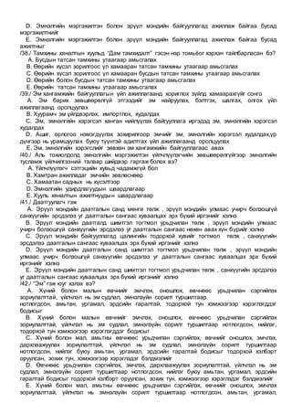D. Эмнэлгийн мэргэжилтэн болон эрүүл мэндийн байгууллагад ажиллаж байгаа бусад
мэргэжилтнийг
E. Эмнэлгийн мэргэжилтэн болон эрүүл мэндийн байгууллагад ажиллаж байгаа бусад
ажилтныг
/38./ Тамхины хяналтын хуульд “Дам тамхидалт” гэсэн нэр томьёог хэрхэн тайлбарласан бэ?
A. Бусдын татсан тамхины утаагаар амьсгалах
B. Өөрийн хүсэл зорилгоос үл хамааран татсан тамхины утаагаар амьсгалах
C. Өөрийн хүсэл зорилгоос үл хамааран бусдын татсан тамхины утаагаар амьсгалах
D. Өөрийн болон бусдын татсан тамхины утаагаар амьсгалах
E. Өөрийн татсан тамхины утаагаар амьсгалах
/39./ Эм хангамжийн байгууллагын үйл ажиллагаанд хориглох зүйлд хамаарахгүйг сонго
A. Эм барих зөвшөөрөлгүй этгээдийг эм найруулах, бэлтгэх, шалгах, олгох үйл
ажиллагаанд оролцуулах
B. Хуурамч эм үйлдвэрлэх, импортлох, худалдах
C. Эм, эмнэлгийн хэрэгсэл ханган нийлүүлэх байгууллага иргэдэд эм, эмнэлгийн хэрэгсэл
худалдах
D. Ашиг, орлогоо нэмэгдүүлэх зохирилгоор эмчийг эм, эмнэлгийн хэрэгсэл худалдах,үр
дүнгээр нь урамшуулах буюу түүнтэй адилтгах үйл ажиллагаанд оролцуулах
E. Эм, эмнэлгийн хэрэгслийг зөвхөн эм хангамжийн байгууллагаас авах
/40./ Аль тохиолдолд эмнэлгийн мэргэжилтэн үйлчлүүлэгчийн зөвшөөрөлгүйгээр эмнэлгийн
тусламж үйлчилгээний талаар шийдвэр гаргаж болох вэ?
A. Үйлчлүүлэгч сэтгэцийн хувьд чадамжгүй бол
B. Хамтран ажилладаг эмчийн зөвлөснөөр
C. Хамаатан садных нь хүсэлтээр
D. Эмнэлгийн удирдлагуудын шаардлагаар
E. Хууль хяналтын ажилтнуудын шаардлагаар
/41./ Даатгуулагч гэж
A. Эрүүл мэндийн даатгалын санд мөнгө төлж , эрүүл мэндийн улмаас учирч болзошгүй
санхүүгийн эрсдэлээ уг даатгалын сангаас хуваалцах эрх бүхий иргэнийг хэлнэ
B. Эрүүл мэндийн даатгалд шимтгэл тогтмол урьдчилан төлж , эрүүл мэндийн улмаас
учирч болзошгүй санхүүгийн эрсдэлээ уг даатгалын сангаас нөхөн авах хүн бүрийг хэлнэ
C. Эрүүл мэндийн байгууллагад цалингийн тодорхой хувийг тогтмол төлж , санхүүгийн
эрсдэлээ даатгалын сангаас хуваалцах эрх бүхий иргэнийг хэлнэ
D. Эрүүл мэндийн даатгалын санд шимтгэл тогтмол урьдчилан төлж , эрүүл мэндийн
улмаас учирч болзошгүй санхүүгийн эрсдэлээ уг даатгалын сангаас хуваалцах эрх бүхий
иргэнийг хэлнэ
E. Эрүүл мэндийн даатгалын санд шимтгэл тогтмол урьдчилан төлж , санхүүгийн эрсдэлээ
уг даатгалын сангаас хуваалцах эрх бүхий иргэнийг хэлнэ
/42./ “Эм” гэж юуг хэлэх вэ?
A. Хүний болон малын өвчнийг эмчлэх, оношлох, өвчнөөс урьдчилан сэргийлэх
зориулалттай, үйлчлэл нь эм судлал, эмнэлзүйн сорилт туршилтаар
нотлогдсон, амьтан, ургамал, эрдсийн гаралтай, тодорхой тун хэмжээгээр хэрэглэгддэг
бодисыг
B. Хүний болон малын өвчнийг эмчлэх, оношлох, өвчнөөс урьдчилан сэргийлэх
зориулалттай, үйлчлэл нь эм судлал, эмнэлзүйн сорилт туршилтаар нотлогдсон, нийлэг,
тодорхой тун хэмжээгээр хэрэглэгддэг бодисыг
C. Хүний болон мал, амьтны өвчнөөс урьдчилан сэргийлэх, өвчнийг оношлох, эмчлэх,
дархлаажуулах зориулалттай, үйлчлэл нь эм судлал, эмнэлзүйн сорилт туршилтаар
нотлогдсон, нийлэг буюу амьтан, ургамал, эрдсийн гаралтай бодисыг тодорхой хэлбэрт
оруулсан, зохих тун, хэмжээгээр хэрэглэдэг бэлдмэлийг
D. Өвчнөөс урьдчилан сэргийлэх, эмчлэх, дархлаажуулах зориулалттай, үйлчлэл нь эм
судлал, эмнэлзүйн сорилт туршилтаар нотлогдсон, нийлэг буюу амьтан, ургамал, эрдсийн
гаралтай бодисыг тодорхой хэлбэрт оруулсан, зохих тун, хэмжээгээр хэрэглэдэг бэлдмэлийг
E. Хүний болон мал, амьтны өвчнөөс урьдчилан сэргийлэх, өвчнийг оношлох, эмчлэх
зориулалттай, үйлчлэл нь эмнэлзүйн сорилт туршилтаар нотлогдсон, амьтан, ургамал,
 