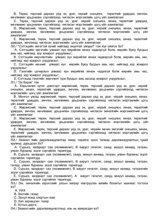 B. Төрөх, төрсний дараах үед эх, ураг, нярайг оношлох, төрөлтийг удирдах, эмчлэх,
өвчлөхөөс урьдчилан сэргийлэхэд чиглэсэн мэргэжлийн цогц үйл ажиллагааг
C. Төрөх, төрсний дараах үед эх, ураг, нярайг оношлох, хянах, төрөлтийг удирдах,
өвчлөхөөс урьдчилан сэргийлэхэд чиглэсэн мэргэжлийн цогц үйл ажиллагааг
D. Жирэмсний, төрөх, төрсний дараах үед эх, ураг, нярайг оношлох, хянах, төрөлтийг
удирдах, эмчлэх, өвчлөхөөс урьдчилан сэргийлэхэд чиглэсэн мэргэжлийн цогц үйл
ажиллагааг
E. Жирэмсний, төрөх, төрсний дараах үед эх, ураг, нярайг оношлох, хянах, төрөлтийг
удирдах, эмчлэхэд чиглэсэн мэргэжлийн цогц үйл ажиллагааг
/50./ "Сэтгэцийн эмгэгтэй хүний нийгэмд аюултай үйлдэл" гэж юуг ойлгох бэ?
A. Сэтгэцийн эмгэгийн улмаас хүн өөрийгөө хянах чадваргүй болж, өөрийн буюу бусдын
амь нас, нийгэмд хор хохирол учруулахыг;
B. Сэтгэцийн өөрчлөлтийн улмаас хүн өөрийгөө хянах чадваргүй болж, өөрийн амь нас,
нийгэмд хор хохирол учруулахыг;
C. Сэтгэцийн өвчний улмаас хүн өөрийн буюу бусдын амь нас, нийгэмд хор хохирол
учруулахыг;
D. Гэнэтийн цочирлын улмаас хүн өөрийгөө хянаж чадахгүй болж өөрийн амь нас,
нийгэмд хор хохирол учруулахыг;
E. Сэтгэцэд гэнэтийн өөрчлөлт орж бусдын амь насанд хохирол учруулахыг;
/51./ “Эх барих” гэж
A. Харьяалах нутаг дэвсгэрт жирэмсний, төрөх, төрсний дараах үед эх, ураг, нярайг
оношлох, хянах, төрөлтийг удирдах, эмчлэх, өвчлөхөөс урьдчилан сэргийлэхэд чиглэсэн
мэргэжлийн цогц үйл ажиллагааг
B. Монгол улсад жирэмсний, төрөх, төрсний дараах үед эх, ураг, нярайг оношлох, хянах,
төрөлтийг удирдах, эмчлэх, өвчлөхөөс урьдчилан сэргийлэхэд чиглэсэн мэргэжлийн цогц
үйл ажиллагааг
C. Жирэмсний, төрөх, төрсний дараах үед эх, ураг, нярайг оношлох, хянах, төрөлтийг
удирдах, эмчлэх, өвчлөхөөс урьдчилан сэргийлэхэд чиглэсэн эмнэлгийн мэргэжилтний цогц
үйл ажиллагааг
D. Жирэмсний, төрөх, төрсний дараах үед эх, ураг, нярайг оношлох, хянах, төрөлтийг
удирдах, эмчлэх, өвчлөхөөс урьдчилан сэргийлэхэд чиглэсэн мэргэжлийн цогц үйл
ажиллагааг
E. Жирэмсний, төрөх, төрсний дараах үед эх, ураг, нярайн өвчин эмгэгийг оношлох, хянах,
төрөлтийг удирдах, эмчлэх, өвчлөхөөс урьдчилан сэргийлэхэд чиглэсэн мэргэжлийн цогц
үйл ажиллагааг
/52./ Заавал хийх дархлаажуулалтад ямар тарилга орох талаар дархлаажуулалтын тухай
хуулинд дурьдсан бэ?
A. Сүрьеэ, халдварт саа (полимиелит), В вируст гепатит, сахуу, хөхүүл ханиад, татран,
улаан бурханы эсрэг сэргийлэх тарилгууд
B. Сүрьеэ, халдварт саа (полимиелит), сахуу, хөхүүл ханиад, татран, улаан бурханы эсрэг
сэргийлэх тарилгууд
C. Сүрьеэ, халдварт саа (полимиелит), В вируст гепатит, сахуу, хөхүүл ханиад, татран,
галзуу, улаан бурханы эсрэг сэргийлэх тарилгууд
D. Сүрьеэ, халдварт саа (полимиелит), В вируст гепатит, сахуу, хөхүүл ханиад, татрангийн
эсрэг сэргийлэх тарилгууд
E. Сүрьеэ, халдварт саа (полимиелит), А вируст гепатит, сахуу, хөхүүл ханиад, татран,
улаан бурханы эсрэг сэргийлэх тарилгууд
/53./ Эм, эмнэлгийн хэрэгслийг улсын хилээр нэвтрүүлэх хилийн боомтыг хаанаас тогтоох
вэ?
A. УИХ
B. Засгийн газар
C. Эрүүл мэнд спортын яам
D. Хил хариуцсан газар
E. Хотын дарга
/54./ Заавал хийх дархлаажуулалтанд аль нь хамрагдах вэ?
 