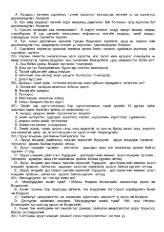 A. Халдварт өвчнөөс сэргийлэх, түүний тархалтыг хязгаарлах, өвчнийг устгах зорилгоор
дархлаажуулах бэлдмэл
B. Хүн амд халдварт өвчний эсрэг өвөрмөц дархлалыг бий болгохын тулд хэрэглэж буй
дархлаажуулах бэлдмэл
C. Сүрьеэ, халдварт саа /полиомиелит/, В вируст гепатит, сахуу, хөхүүл ханиад, татран,
улаанбурхан, В хэв шинжийн хемофилюс инфлюенза нянгийн халдвар, гахай хавдар,
улаануудын эсрэг сэргийлэх тарилга
D. Хүн амын дархлалын ерөнхий түвшин буурахаас сэргийлж, урьд нь заавал хийх
дархлаажуулалтад хамрагдсан эсэхийг үл харгалзан дархлаажуулах бэлдмэл
E. Сэргийлэх тарилгын үндэсний товлолд орсон болон тархвар судлалын заалтаар хийх
сэргийлэх тарилга
/55./ Нарийн төвөгтэй оношлогооны арга хэрэглэх, мэс засал хийх хугацааг хойшлуулах нь
ямар тохиолдолд тухайн асуудлыг эмч, эмнэлгийн байгууллага шууд шийдвэрлэж болох вэ?
A. Онц болон дайны байдал зарласан тохиолдолд
B. Дээд шатны байгууллагаас бүрэн эрх олгосон тохиолдолд
C. Тусгай субьектийн хувьд учирсан
D. Өвчтөний амь насанд аюул учруулж болзошгүй тохиолдолд
E. Дээрх бүгд зөв
/56./ Донорын тухай хууль тогтоомж зөрчигчид ямар субьект хариуцлага хүлээлгэх вэ?
A. Эмнэлгийн чанарын хяналтын албаны дарга
B. Эмнэлгийн захирал
C. Прокурор
D. Мэргэжлийн хяналтын албад
E. Улсын байцаагч болон шүүгч
/57./ Эмийн зар сурталчилгаанд Зар сурталчилгааны тухай хуулийн 13 дугаар зүйлд
зааснаас гадна хориглох зүйлсд үл хамаарахыг ол.
A. хүүхдэд хандсан эмийн сурталчилгаа явуулах
B. эмийг импортлох, худалдах зорилгоор хэвлэл, мэдээллийн хэрэгслээр сурталчлах
C. жороор олгох эмийг сурталчлах
D. Эмийн гаж нөлөөг анхааруулах
E. Эмийг ховор, чухал, цорын ганц, маш идэвхтэй, үр дүн нь бусад эмээс илүү, аюулгүй,
гаж нөлөөгүй, шинэ эм, патентлагдсан гэж хэрэглэгчийг төөрөгдүүлэх
/58./ Эрүүл мэндийн даатгалын байгууллага гэж
A. Эрүүл мэндийн даатгалын сангийн хөрөнгийг бүрдүүлж , эрүүл мэнддийн тусламж ,
үйлчилгээ эрхэлж байгаа хуулийн этгээд
B. Эрүүл мэндийн тусламж , үйлчилгээ худалдан авах үйл ажиллагаа эрхэлж байгаа
хуулийн этгээд
C. Эрүүл мэндийн даатгалыг бүрдүүлж , даатгуулагчийн өмнөөс эрүүл мэндийн тусламж ,
үйлчилгээ худалдан авах үйл ажиллагаа эрхэлж байгаа хуулийн этгээд
D. Эрүүл мэндийн даатгалын сангийн хөрөнгийг бүрдүүлж , даатгуулагчийн өмнөөс эрүүл
мэндийн тусламж , үйлчилгээ худалдан авах үйл ажиллагаа эрхэлж байгаа хуулийн этгээд
E. Эрүүл мэндийн даатгалын сангийн хөрөнгийг бүрдүүлж , даатгуулагчийн өмнөөс эрүүл
мэндийн тусламж , үйлчилгээ эрхэлж байгаа хуулийн этгээд
/59./ “Мансууруулах эм” гэж юуг хэлэх вэ?
A. “Мансууруулах эмийн тухай” 1962оны Нэгдсэн Конвенцийн жагсаалтад орсон эм
бэлдмэлийг
B. Хүний тархины бор гадаргууд үйлчилж, төв мэдрэлийн тогтолцоог алдагдуулагч бүхий
эм бэлдмэл
C. " Зайлшгүй шаардлагатай эм, эмнэлгийн хэрэгслийн жагсаалт"-д орсон эм бэлдмэл
D. Донтуулах нөлөөлөл үзүүлдэг, “Мансууруулах эмийн тухай” 1961 оны Нэгдсэн
Конвенцийн жагсаалтад орсон эм бэлдмэлийг;
E. Хүний бие махбодийн үйл ажиллагааг дэмждэг зайлшгүй шаардлагатай эрдэс бодисоор
баялаг эм бэлдмэлийг
/60./ "Сэтгэцийн эрүүл мэндийг дэмжих" гэсэн тодорхойлолтыг нэрлэнэ үү.
 