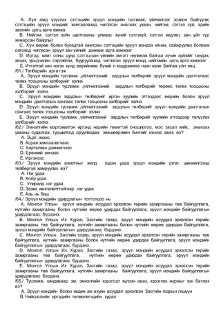 A. Хүн амд үзүүлэх сэтгэцийн эрүүл мэндийн тусламж, үйлчилгээг зохион байгуулж,
сэтгэцийн эрүүл мэндийг хамгаалахад чиглэсэн анагаах ухаан, нийгэм, сэтгэл зүй, эдийн
засгийн цогц арга хэмжэ
B. Нийгэм, сэтгэл зүйн шалтгааны улмаас хүний сэтгэхүй, сэтгэл хөдлөл, зан үйл түр
хямарсан байдлыг
C. Хүн өөрөө болон бусадтай хамтран сэтгэцийн эрүүл мэндээ хянах, сайжруулах боломж
олгоход чиглэсэн эрүүл зан үйлийг дэмжих арга хэмжээг
D. Иргэд, хамт олны дунд сэтгэц-зан үйлийн эмгэгт нөлөөлж байгаа хүчин зүйлийг тандах,
хянах, урьдчилан сэргийлэх, бууруулахад чиглэсэн эрүүл мэнд, нийгмийн цогц арга хэмжээг
E. Итгэлтэй хэн нэгэн хүнд өөрийнхөө бүхий л мэдрэмжээ нээн хэлж байгаа үйл явц
/61./ Төлбөрийн арга гэж
A. Эрүүл мэндийн тусламж ,үйлчилгээний зардлын төлбөрийг эрүүл мэндийн даатгалаас
төлөх тооцооны хэлбэрийг хэлнэ
B. Эрүүл мэндийн тусламж ,үйлчилгээний зардлын төлбөрийг төрөөс төлөх тооцооны
хэлбэрийг хэлнэ
C. Эрүүл мэндийн зардлын төлбөрийг иргэн хуулийн этгээдээс өөрийн болон эрүүл
мэндийн даатгалын сангаас төлөх тооцооны хэлбэрийг хэлнэ
D. Эрүүл мэндийн тусламж ,үйлчилгээний зардлын төлбөрийг эрүүл мэндийн даатгалын
сангаас төлөх тооцооны хэлбэрийг хэлнэ
E. Эрүүл мэндийн тусламж ,үйлчилгээний зардлын төлбөрийг хуулийн этгээдээр төлүүлэх
хэлбэрийг хэлнэ
/62./ Эмнэлгийн мэргэжилтэн иргэнд нарийн төвөгтэй оношлогоо, мэс засал хийх, анагаах
ухааны судалгаа, туршилтад оруулахдаа зөвшөөрлийн бичгийг хэнээс авах вэ?
A. Эцэг, эхээс
B. Асран хамгаалагчаас
C. Харгалзан дэмжигчээс
D. Ерөнхий эмчээс
E. Иргэнээс
/63./ Эрүүл мэндийн ажилтныг жилд хэдэн удаа эрүүл мэндийн үзлэг, шинжилгээнд
төлбөргүй хамруулах вэ?
A. Нэг удаа
B. Хоёр удаа
C. Улиралд нэг удаа
D. Зохих хөнгөлөлттэйгээр нэг удаа
E. Аль нь биш
/64./ Эрүүл мэндийн удирдлагын тогтолцоо нь
A. Монгол Улсын эрүүл мэндийн асуудал эрхэлсэн төрийн захиргааны төв байгууллага,
нутгийн захиргааны болон нутгийн өөрөө удирдах байгууллага, эрүүл мэндийн байгууллагын
удирдлагаас бүрдэнэ.
B. Монгол Улсын Их Хурал, Засгийн газар, эрүүл мэндийн асуудал эрхэлсэн төрийн
захиргааны төв байгууллага, нутгийн захиргааны болон нутгийн өөрөө удирдах байгууллага,
эрүүл мэндийн байгууллагын удирдлагаас бүрдэнэ.
C. Монгол Улсын Засгийн газар, эрүүл мэндийн асуудал эрхэлсэн төрийн захиргааны төв
байгууллага, нутгийн захиргааны болон нутгийн өөрөө удирдах байгууллага, эрүүл мэндийн
байгууллагын удирдлагаас бүрдэнэ.
D. Монгол Улсын Их Хурал, Засгийн газар, эрүүл мэндийн асуудал эрхэлсэн төрийн
захиргааны төв байгууллага, нутгийн өөрөө удирдах байгууллага, эрүүл мэндийн
байгууллагын удирдлагаас бүрдэнэ.
E. Монгол Улсын Их Хурал, Засгийн газар, эрүүл мэндийн асуудал эрхэлсэн төрийн
захиргааны төв байгууллага, нутгийн захиргааны байгууллага, эрүүл мэндийн байгууллагын
удирдлагаас бүрдэнэ.
/65./ Тусламж, хандиваар эм, эмнэлгийн хэрэгсэл хүлээн авах, хэрэглэх журмыг хэн батлах
вэ?
A. Эрүүл мэндийн болон хөдөө аж ахуйн асуудал эрхэлсэн Засгийн газрын гишүүн
B. Нийслэлийн иргэдийн төлөөлөгчдийн хурал
 