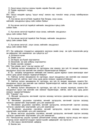 C. Эрүүл мэнд спортын яамны төрийн нарийн бичгийн дарга
D. Тухайн харилцагч талууд
E. УИХ
/66./ Эрүүл мэндийн хуульд “эрүүл мэнд” хэмээх нэр томъёог ямар утгаар тайлбарласан
байдаг вэ ?
A. Хүн өвчин эмгэггүй байх төдийгүй бие бялдар, оюун санаа,
нийгмийн амьдралын хувьд сайн сайхан байхыг
B. Хүн өвчин эмгэггүй төдийгүй нийгмийн амьдралын хувьд сайн
сайхан байх
C. Хүн өвчин эмгэггүй төдийгүй оюун санаа, нийгмийн амьдралын
хувьд сайн сайхан байх
D. Хүн өвчин эмгэггүй төдийгүй бие бялдар, нийгмийн амьдралын
хувьд сайн сайхан байх
E. Хүн өвчин эмгэггүй , оюун санаа, нийгмийн амьдралын
хувьд сайн сайхан байх
/67./ Эм найруулах стандартын шаардлага хангасан эмийн санд эм зүйн технологийн дагуу
эм найруулах үйл ажиллагааг хэн гүйцэтгэх вэ?
A. Боловсон хүчин
B. Эмийн санч
C. Эм барих эрх бүхий мэргэжилтэн
D. Эмнэлгийн эм зүйн албаны мэргэжилтэн
E. Эмийн сангийн захирал
/68./ “Зан үйлийн эмгэг” гэж юуг нэрлэх вэ?
A. Нийтээр хүлээн зөвшөөрсөн ёс суртахууны хэм хэмжээ, эрх зүй, ёс заншил, харилцаа,
амьдралын эрүүл хэв маягийн хэм хэмжээг баримталдаггүй байдлыг
B. Ёс заншилд тулгуурласан нийгмийн хэм хэмжээ, дүрэм журмыг сахин хамгаалдаг хамт
олоны дунд дасан зохицох чадваргүй байдлыг
C. Нийтээр хүлээн зөвшөөрсөн ёс суртахуун, эрүүл амьдралын хэв маягийн хэм хэмжээг
баримталдаггүй, нийгэм, хамт олны дунд дасан зохицох чадваргүй байдлыг
D. Нийтээр хүлээн зөвшөөрсөн ёс суртахуун, эрх зүй, ёс заншил, харилцаа, сахилга бат,
амьдралын эрүүл хэв маягийн хэм хэмжээг баримталдаггүй, нийгэм, хамт олны дунд дасан
зохицох чадваргүй байдлыг
E. Нийтээр хүлээн зөвшөөрсөн ёс суртахуун, эрх зүй, ёс заншил, харилцаа, сахилга бат,
амьдралын эрүүл хэв маягийн хэм хэмжээг баримталдаг, нийгэм, хамт олны дунд дасан
зохицох чадвартай байдлыг
/69./ “Сувилах” гэж
A. Өвчнийг эдгэрүүлэх, өвчтөнийг сэргээн засахад чиглэсэн сувилагчийн мэргэжлийн цогц
үйл ажиллагааг
B. Өвчлөхөөс урьдчилан сэргийлэх, өвчнийг эдгэрүүлэх, өвчтөнийг сэргээн засахад
чиглэсэн сувилагчийн мэргэжлийн цогц үйл ажиллагааг
C. Өвчлөхөөс урьдчилан сэргийлэх, өвчнийг эдгэрүүлэх, эмчлүүлэгчийг сэргээн засахад
чиглэсэн сувилагчийн мэргэжлийн цогц үйл ажиллагааг
D. Өвчлөхөөс урьдчилан сэргийлэх, өвчнийг эдгэрүүлэх, сэргээн засахад чиглэсэн
сувилагчийн мэргэжлийн цогц үйл ажиллагааг
E. Өвчин эмгэгээс урьдчилан сэргийлэх, өвчнийг эдгэрүүлэх, өвчтөнийг сэргээн засахад
чиглэсэн сувилагчийн мэргэжлийн цогц үйл ажиллагааг
/70./ Үйлчлүүлэгчид үзүүлэх тусламж үйлчилгээний талаар шийдвэр гаргах явцад эмч нарын
хооронд санал зөрөөтэй асуудал гарвал эцсийн шийдвэрийг хэн гаргах вэ ?
A. Эмч нарын зөвлөлгөөний шийдвэр
B. Зөвлөх эмч
 