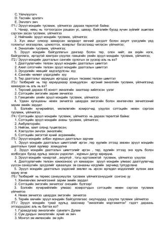 C. Үйлчлүүлэгч
D. Тасгийн эрхлэгч
E. Эмчлэгч эмч
/71./ Эрүүл мэндийн тусламж, үйлчилгээ дараах төрөлтэй байна:
1. Чанар, нөөц нь тогтоогдсон рашаан ус, шавар, байгалийн бусад хүчин зүйлийг ашиглаж
сэргээн засах тусламж, үйлчилгээ
2. Нийгмийн эрүүл мэндийн тусламж, үйлчилгээ;
3. Хүн амыг олноор хамарсан халдварт өвчний дэгдэлт болон аюулт үзэгдлийн үед
голомтыг хязгаарлах, цомхотгох, хохирлыг багасгахад чиглэсэн үйлчилгээ;
4. Эмнэлгийн тусламж, үйлчилгээ;
5. Эрүүл мэндийн байгууллагын дангаар болон төр, олон нийт, аж ахуйн нэгж,
байгууллага, иргэдтэй хамтран үзүүлэх гамшгийн үеийн эрүүл мэндийн тусламж, үйлчилгээ;
/72./ Эрүүл мэндийн даатгалын сангийн орлогын эх үүсвэр аль нь вэ?
1. Даатгуулагчийн төлсөн эрүүл мэндийн даатгалын шимтгэл
2. Ажил олгогчийн төлсөн эрүүл мэндийн даатгалын шимтгэл
3. Эрсдэлийн нөөцийг хадгалуулсны хүү
4. Сангийн чөлөөт үлдэгдлийн хүү
5. Төр даатгалыг хариуцах иргэдэд улсын төсвөөс төлсөн шимтгэл
/73./ Төлбөрийг нь төр хариуцахаар зохицуулсан иргэний эмнэлгийн тусламж, үйлчилгээнд
хамаарах нь аль нь вэ?
1. Төрсний дараах 45 хоногт эмнэлгийн заалтаар хийлгэсэн үзлэг
2. Сэтгэцийн эмгэгийн зарим эмчилгээ
3. Гамшигийн үеийн эрүүл мэндийн тусламж, үйлчилгээ
4. Удаан хугацааны нөхөх эмчилгээ шаардах эмгэгийн болон хөнгөвчлөх эмчилгээний
зарим эмийн зардал
5. Бэлгийн хүчирхийлэл, мөлжлөгийн хохирогчид үзүүлэх сэтгэцийн нөхөн сэргээх
тусламж, үйлчилгээ.
/74./ Сэтгэцийн эрүүл мэндийн тусламж, үйлчилгээ нь дараах төрөлтэй байна:
1. Сэтгэцийн эрүүл мэндийн анхны тусламж, үйлчилгээ;
2. Амбулаторийн;
3. Нийгэм, хамт олонд түшиглэсэн;
4. Хэвтүүлэн эмчлэх эмнэлгийн;
5. Сэтгэцийн эмгэгтэй хүний асрамжийн;
/75./ Эрүүл мэндийн албан журмын даатгалын зарчим
1. Эрүүл мэндийн даатгалын шимтгэлийг иргэн ,төр хуулийн этгээд зөвхөн эрүүл мэндийн
даатгалын тухай хуулиар зохицуулна
2. Эрүүл мэндийн даатгалын шимтгэлийг иргэн , төр, хуулийн этгээд энэ хууль болон
холбогдох бусад хуульд заасан үндэслэл , журмын дагуу хариуцна.
3. Эрүүл мэндийн чанартай , аюулгүй , тэгш хүртээмжтэй тусламж, үйлчилгээ үзүүлэх
4. Даатгуулагчийн төлсөн хэмжээнээс үл хамааран эрүүл мэндийн улмаас даатгуулагчид
үүссэн санхүүгийн эрсдэлийг хуваалцах эв санааны нэгдлийн зарчимд тулгуурлана
5. Эрүүл мэндийн даатгалын үндэсний зөвлөл нь ирсэн өргөдөл мэдээллийг хүлээж авж
хариу өгнө
/76./ Төлбөрийг нь төрөөс санхүүжүүлэх тусламж үйлчилгээнүүдийг сонгоно уу
1. Хөнгөвчлөх эмчилгээний зарим эмийн зардал
2. Сэтгэцийн эмгэгийн эмчилгээ/ оношийн бүлгээр/
3. Бэлгийн хүчирхийллийн улмаас хохирогчдын сэтгэцийн нөхөн сэргээх тусламж
үйлчилгээ
4. Нөхөх эмчилгээ шаардах эмгэгийн эмчилгээ
5. Төрийн өмчийн эрүүл мэндийн байгууллагаас оюутнуудад үзүүлэх тусламж үйлчилгээ
/77./ Эрүүл мэндийн тухай хуульд зааснаар "эмнэлгийн мэргэжилтэн" гэдэгт дараахь
этгээдүүдээс аль нь багтах вэ?
1. Гуравдугаар эмнэлэгийн сувилагч Дулам
2. Сум дундын эмнэлэгийн хүний их эмч
3. Монгол эм импексийн эм зүйч
 