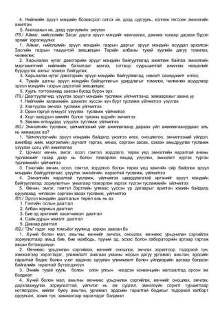 4. Нийгмийн эрүүл мэндийн боловсрол олгох их, дээд сургууль, коллеж төгссөн эмнэлгийн
ажилтан
5. Анагаахын их, дээд сургуулийн оюутан
/78./ Аймаг, нийслэлийн Засаг дарга эрүүл мэндийг хамгаалах, дэмжих талаар дараах бүрэн
эрхийг хэрэгжүүлнэ:
1. Аймаг, нийслэлийн эрүүл мэндийн газрын даргыг эрүүл мэндийн асуудал эрхэлсэн
Засгийн газрын гишүүнтэй зөвшилцөн Төрийн албаны тухай хуулийн дагуу томилох,
чөлөөлөх;
2. Харьяалах нутаг дэвсгэрийн эрүүл мэндийн байгууллагад ажиллаж байгаа эмнэлгийн
мэргэжилтний нийгмийн баталгааг хангах, тогтвор суурьшилтай ажиллах нөхцөлийг
бүрдүүлэх ажлыг зохион байгуулах;
3. Харьяалах нутаг дэвсгэрийн эрүүл мэндийн байгууллагад нэмэлт санхүүжилт олгох;
4. Тухайн шатны эрүүл мэндийн байгууллагын удирдлагыг томилох, чөлөөлөх асуудлаар
эрүүл мэндийн газрын даргатай зөвшилцөх;
5. Хууль тогтоомжид заасан бусад бүрэн эрх
/79./ Даатгуулагчид үзүүлэх эрүүл мэндийн тусламж үйлчилгээнд хамаарахыг заана уу
1. Нийгмийн халамжийн дэмжлэг хүссэн хүн бүрт тусламж үйлчилгээ үзүүлэх
2. Хэвтүүлэн эмчлэх тусламж үйлчилгээ
3. Орон гэргүй хүмүүст үзүүлэх тусламж үйлчилгээ
4. Хорт хавдрын химийн болон туяаны өдрийн эмчилгээ
5. Зөвхөн ялтнуудад үзүүлэх тусламж үйлчилгээ
/80./ Эмнэлгийн тусламж, үйлчилгээний үйл ажиллагаанд дараах үйл ажиллагаануудаас аль
нь хамаарах вэ?
1. Үйлчлүүлэгчийн эрүүл мэндийн байдалд үнэлгээ өгөх, оношлогоо, эмчилгээний үйлдэл,
ажилбар хийх, мэргэжлийн дүгнэлт гаргах, хянах, сэргээн засах, сэхээн амьдруулах тусламж
үзүүлэх цогц үйл ажиллагаа
2. Цочмог өвчин, эмгэг, осол, гэмтэл, хордлого, төрөх үед эмнэлгийн яаралтай анхны
тусламжийг газар дээр нь болон тээвэрлэх явцад үзүүлэн, эмнэлэгт хүргэх түргэн
тусламжийн үйлчилгээ
3. Гэнэтийн өвчин, осол, гэмтэл, хордлого болон төрөх үед хамгийн ойр байрлах эрүүл
мэндийн байгууллагаас үзүүлэх эмнэлгийн яаралтай тусламж, үйлчилгээ
4. Эмнэлгийн яаралтай тусламж, үйлчилгээ шаардлагатай иргэнийг эрүүл мэндийн
байгууллагад зориулалтын унаагаар тээвэрлэн хүргэх түргэн тусламжийн үйлчилгээ
5. Өвчин, эмгэг, гэмтэл бэртлийн улмаас үүссэн үр дагаврыг арилган хэвийн байдалд
оруулахад чиглэсэн сэргээн засах тусламж, үйлчилгээ
/81./ Эрүүл мэндийн даатгалын төрөл аль нь вэ
1. Гэнтийн ослын даатгал
2. Албан журмын даатгал
3. Бие эд эрхтэний хэсэгчилсэн даатгал
4. Сайн дурын нэмэлт даатгал
5. Давхар даатгал
/82./ “Эм” гэдэг нэр томъёог хуулинд хэрхэн заасан бэ
1. Хүний болон мал, амьтны өвчнийг эмчлэх, оношлох, өвчнөөс урьдчилан сэргийлэх
зориулалтаар амьд бие, бие махбодь, түүний эд, эсээс болон лабораторийн аргаар гаргаж
авсан бүтээгдэхүүн
2. Өвчнөөс урьдчилан сэргийлэх, өвчнийг оношлох, эмчлэх зорилгоор тодорхой тун,
хэмжээгээр хэрэглэдэг, уламжлалт анагаах ухааны жорын дагуу ургамал, амьтан, эрдсийн
гаралтай бодис болон үнэт эрдэнэс оруулан уламжлалт болон үйлдвэрийн аргаар бэлдсэн
байгалийн гаралтай бүтээгдэхүүн
3. Эмийн тухай хууль болон олон улсын нэгдсэн конвенцийн жагсаалтад орсон эм
бэлдмэл
4. Хүний болон мал, амьтны өвчнөөс урьдчилан сэргийлэх, өвчнийг оношлох, эмчлэх,
дархлаажуулах зориулалттай, үйлчлэл нь эм судлал, эмнэлзүйн сорилт туршилтаар
нотлогдсон, нийлэг буюу амьтан, ургамал, эрдсийн гаралтай бодисыг тодорхой хэлбэрт
оруулсан, зохих тун, хэмжээгээр хэрэглэдэг бэлдмэл
 