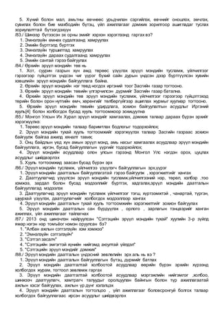 5. Хүний болон мал, амьтны өвчнөөс урьдчилан сэргийлэх, өвчнийг оношлох, эмчлэх,
сувилах болон бие махбодийн бүтэц, үйл ажиллагааг дэмжих зорилгоор ашигладаг туслах
зориулалттай бүтээгдэхүүн
/83./ Шинээр бүтээсэн эх орны эмийг хэрхэн хэрэглээнд гаргах вэ?
1. Эмнэлзүйн өмнөх судалгаанд хамруулах
2. Эмийн бүртгэлд бүртгэх
3. Эмнэлзүйн туршилтад хамруулах
4. Эмнэлзүйн дараах судалгаанд хамруулах
5. Эмийн сантай гэрээ байгуулах
/84./ Өрхийн эрүүл мэндийн төв нь
1. Хот, суурин газрын хүн амд төрөөс үзүүлэх эрүүл мэндийн тусламж, үйлчилгээг
гэрээгээр гүйцэтгэх үндсэн чиг үүрэг бүхий сайн дурын үндсэн дээр бүртгүүлсэн хувийн
хэвшлийн эрүүл мэндийн байгууллага байна.
2. Өрхийн эрүүл мэндийн нэг төвд ногдох иргэний тоог Засгийн газар тогтооно.
3. Өрхийн эрүүл мэндийн төвийн үлгэрчилсэн дүрмийг Засгийн газар батална.
4. Өрхийн эрүүл мэндийн төв эрүүл мэндийн тусламж, үйлчилгээг гэрээгээр гүйцэтгэхэд
төрийн болон орон нутгийн өмч, хөрөнгийг төлбөргүйгээр ашиглах журмыг хуулиар тогтооно.
5. Өрхийн эрүүл мэндийн төвийн удирдлага, зохион байгуулалтын асуудлыг Иргэний
хууль[4] болон холбогдох бусад хууль тогтоомжоор зохицуулна
/85./ Монгол Улсын Их Хурал эрүүл мэндийг хамгаалах, дэмжих талаар дараах бүрэн эрхийг
хэрэгжүүлнэ:
1. Төрөөс эрүүл мэндийн талаар баримтлах бодлогыг тодорхойлох;
2. Эрүүл мэндийн тухай хууль тогтоомжийг хэрэгжүүлэх талаар Засгийн газраас зохион
байгуулж байгаа ажилд хяналт тавих;
3. Онц байдлын үед хүн амын эрүүл мэнд, амь насыг хамгаалах асуудлаар эрүүл мэндийн
байгууллага, иргэн, бусад байгууллагын үүргийг тодорхойлох;
4. Эрүүл мэндийн асуудлаар олон улсын гэрээнд Монгол Улс нэгдэн орох, цуцлах
асуудлыг шийдвэрлэх
5. Хууль тогтоомжид заасан бусад бүрэн эрх
/86./ Эрүүл мэндийн тусламж, үйлчилгээ үзүүлэгч байгууллагын эрх,үүрэг
1. Эрүүл мэндийн даатгалын байгууллагатай гэрээ байгуулж , хэрэгжилтийг хангах
2. Даатгуулагчид үзүүлсэн эрүүл мэндийн тусламж,үйлчилгээний нэр, төрөл, хэлбэр ,тоо
хэмжээ, зардал болон бусад мэдээллийг бүртгэх, хадгалах,эрүүл мэндийн даатгалын
байгууллагад мэдээлэх
3. Даатгуулагчид эрүүл мэндийн тусламж үйлчилгээг тэгш, хүртээмжтэй , чанартай, түргэн,
шуурхай үзүүлэх, даатгуулагчийг холбогдох мэдээллээр хангах
4. Эрүүл мэндийн даатгалын тухай хууль тогтоомжийн хэрэгжилтийг зохион байгуулах
5. Эрүүл мэндийн даатгалын сан бүрдүүлэх , орлого , зарлагын тэнцвэрийг ханган
ажиллах, үйл ажиллагааг тайлагнах
/87./ 2013 онд шинэчлэн найруулсан "Сэтгэцийн эрүүл мэндийн тухай" хуулийн 3-р зүйлд
ямар нэгэн нэр томъёог нэмэн оруулсан бэ?
1. "Албан ажлын сэтгэлзүйн хэм хэмжээ"
2. "Эмнэлзүйн сэтгэлзүйч"
3. "Сэтгэл засалч"
4. "Сэтгэцийн эмгэгтэй хүнийн нийгэмд аюултай үйлдэл"
5. "Сэтгэцийн эрүүл мэндийг дэмжих"
/88./ Эрүүл мэндийн даатгалын үндэсний зөвлөлийн эрх аль нь вэ ?
1. Эрүүл мэндийн даатгалын байгууллагын бүтэц, дүрмийг батлах
2. Эрүүл мэндийн даатгалтай холбоотой асуудлаар өөрийн бүрэн эрхийн хүрээнд
холбогдох журам, тогтоол зөвлөмж гаргах
3. Эрүүл мэндийн даатгалтай холбоотой асуудлаар мэргэжлийн нийгэмлэг ,холбоо,
шинжээч даатгуулагч, хамтрагч талуудыг оролцуулан байнгын болон түр ажиллагаатай
ажлын хэсэг байгуулах, ажлын үр дүнг хэлэлцэх
4. Эрүүл мэндийн даатгалын тогтолцоо , үйл ажиллагааг боловсронгуй болгох талаар
холбогдох байгууллагаас ирсэн асуудлыг шийдвэрлэх
 