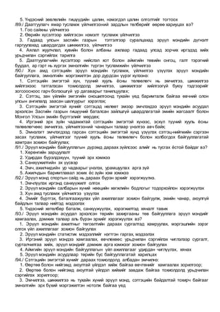 5. Үндэсний зөвлөлийн гишүүдийн цалин, нэмэгдэл цалин олголтийг тогтоох
/89./ Даатгуулагч ямар тусламж үйлчилгээний зардлын төлбөрийг өөрөө хариуцах вэ?
1. Гоо сайхны үйлчилгээ
2. Өөрийн хүсэлтээр хийлгэсэн нэмэлт тусламж үйлчилгээ
3. Гадаад улсын засгийн газрын тэтгэлгээр суралцахад эрүүл мэндийн дүгнэлт
гаргуулахад шаардагдах шинжилгээ, үйлчилгээ
4. Аялал жуулчлал, хувийн болон албаны ажлаар гадаад улсад зорчих иргэдэд хийх
урьдчилан сэргийлэх тарилга
5. Даатгуулагчийн хүсэлтээр нийслэл хот болон аймгийн төвийн онгоц, галт тэрэгний
буудал, ар гэрт нь хүргэх эмнэлгийн түргэн тусламжийн үйлчилгээ
/90./ Хүн амд сэтгэцийн эрүүл мэндийн тусламж, үйлчилгээ үзүүлэх эрүүл мэндийн
байгууллага, эмнэлгийн мэргэжилтэн дор дурдсан үүрэг хүлээнэ:
1. Сэтгэцийн эмгэгтэй хүн, түүний хууль ёсны төлөөлөгч нь эмчилгээ, шинжилгээ
хийлгэхээс татгалзсан тохиолдолд эмчилгээ, шинжилгээг хийлгээгүй буюу тэдгээрийг
зогсоосноос гарч болзошгүй үр дагаварыг танилцуулах;
2. Сэтгэц, зан үйлийн эмгэгийн оношилгоонд тухайн үед баримталж байгаа өвчний олон
улсын ангилалд заасан шалгуурыг хэрэглэх;
3. Сэтгэцийн эмгэгтэй хүнийг сэтгэцэд нөлөөт эмээр эмчлэхдээ эрүүл мэндийн асуудал
эрхэлсэн Засгийн газрын гишүүний баталсан зайлшгүй шаардлагатай эмийн жагсаалт болон
Монгол Улсын эмийн бүртгэлийг мөрдөх;
4. Иргэний эрх зүйн чадамжтай сэтгэцийн эмгэгтэй хүнээс, эсхүл түүний хууль ёсны
төлөөлөгчөөс эмчилгээ, үйлчилгээний чанарын талаар үнэлгээ авч байх;
5. Эмнэлэгт эмчлэгдээд гарсан сэтгэцийн эмгэгтэй хүнд үзүүлэх сэтгэц-нийгмийн сэргээн
засах тусламж, үйлчилгээг түүний хууль ёсны төлөөлөгч болон холбогдох байгууллагатай
хамтран зохион байгуулах;
/91./ Эрүүл мэндийн байгууллагын дүрэмд дараах зүйлсээс алийг нь тусгах ёстой байдаг вэ?
1. Хөрөнгийн зарцуулалт
2. Удирдах бүрэлдэхүүн, түүний эрх хэмжээ
3. Санхүүжилтийн эх үүсвэр
4. Эмч, ажилчидийн ур чадварыг үнэлэх, урамшуулах арга зүй
5. Ажилчдын баримтлавал зохих ёс зүйн хэм хэмжээ
/92./ Эрүүл мэнд спортын сайд нь дараах бүрэн эрхийг хэрэгжүүлнэ.
1. Эмчлүүлэх иргэнд санхүүжилт олгох
2. Эрүүл мэндийн салбарын хүний нөөцийн хөгжлийн бодлогыг тодорхойлон хэрэгжүүлэх
3. Хүн амд тусламж үйлчилгээ үзүүлэх
4. Эмийг бүртгэх, баталгаажуулах үйл ажиллагааг зохион байгуулж, эмийн чанар, аюулгүй
байдлын талаар нийтэд мэдээлэх
5. Үндэсний хөтөлбөр баталж, санхүүжүүлэх, хэрэгжилтэд хяналт тавих
/93./ Эрүүл мэндийн асуудал эрхэлсэн төрийн захиргааны төв байгууллага эрүүл мэндийг
хамгаалах, дэмжих талаар аль бүрэн эрхийг хэрэгжүүлэх вэ?
1. Эрүүл мэндийн ажилтныг төгсөлтийн дараах сургалтад хамруулах, мэргэшлийн зэрэг
олгох үйл ажиллагааг зохион байгуулах
2. Эрүүл мэндийн статистик мэдээллийг нэгтгэн гаргах, мэдээлэх
3. Иргэний эрүүл мэндээ хамгаалах, өвчлөхөөс урьдчилан сэргийлэх чиглэлээр сургалт,
сурталчилгаа хийх, эрүүл мэндийг дэмжих арга хэмжээг зохион байгуулах
4. Аймгийн эрүүл мэндийн байгууллагын үйл ажиллагааг удирдан чиглүүлэх, хянах
5. Эрүүл мэндийн асуудлаар төрийн бус байгууллагатай харилцах
/94./ Сэтгэцийн эмгэгтэй хүнийг дараах тохиолдолд албадан эмчилнэ:
1. Өөртөө болон нийгэмд аюултай үйлдэл хийж байгаа өвчтөнийг хамгаалах зорилгоор;
2. Өөртөө болон нийгэмд аюултай үйлдэл хийхийг завдаж байгаа тохиолдолд урьдчилан
сэргийлэх зорилгоор;
3. Эмчилгээ, шинжилгээ нь тухайн хүний эрүүл мэнд, сэтгэцийн байдалтай тохирч байгааг
эмнэлгийн эрх бүхий мэргэжилтэн нотолж байгаа үед
 