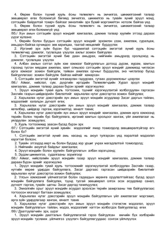 4. Өөрөө болон түүний хууль ёсны төлөөлөгч нь эмчилгээ, шинжилгээний талаар
зөвшөөрөл өгөх боломжгүй бөгөөд эмчилгээ, шинжилгээ нь тухайн хүний эрүүл мэнд,
сэтгэцийн байдалтай тохирч байгааг эмнэлгийн эрх бүхий мэргэжилтэн нотолж байгаа үед
5. Өөрөө болон түүний хууль ёсны төлөөлөгч нь эмчилгээ, шинжилгээний талаар
зөвшөөрөл өгөх боломжгүй үед
/95./ Хүн амын сэтгэцийн эрүүл мэндийг хамгаалах, дэмжих талаар хуулийн этгээд дараах
үүрэг хүлээнэ:
1. Өөрийн болон бусдын сэтгэцийн эрүүл мэндийг эрхэмлэн үзэж, ажиллаж, суралцаж,
амьдарч байгаа орчиндоо зөв харилцаа, таатай нөхцөлийг бүрдүүлэх
2. Иргэний эрх зүйн бүрэн бус чадамжтай сэтгэцийн эмгэгтэй хүний хууль ёсны
төлөөлөгчид дэмжлэг, туслалцаа үзүүлэх ажлыг зохион байгуулах
3. Сэтгэцийн эмгэгтэй хүний бие даан амьдрах, нийгмийн амьдралд оролцоход нь
дэмжлэг, туслалцаа үзүүлэх
4. Албан ажлын сэтгэл зүйн хэм хэмжээг байгууллагын дотоод дүрэм, журам, хамтын
гэрээнд тусган мөрдөж ажиллах, хамт олныхоо сэтгэцийн эрүүл мэндийг дэмжихэд чиглэсэн
арга хэмжээг зохион байгуулж, тайван ажиллах орчныг бүрдүүлэх, энэ чиглэлээр бусад
байгууллагаас зохион байгуулж байгаа нийтийг хамарсан
5. Сэтгэцийн эмгэгтэй хүнийг ялгаварлан гадуурхах, гутаан доромжлохыг цээрлэх
/96./ Аймаг, нийслэл, сум, дүүргийн иргэдийн Төлөөлөгчдийн Хурал эрүүл мэндийг
хамгаалах, дэмжих талаар дараах бүрэн эрхийг хэрэгжүүлнэ:
1. Эрүүл мэндийн тухай хууль тогтоомж, түүнийг хэрэгжүүлэхтэй холбогдуулан гаргасан
Засгийн газрын шийдвэрийн биелэлтийг харьяалах нутаг дэвсгэртээ зохион байгуулах;
2. Харьяалах нутаг дэвсгэрийн хүн амын эрүүл мэндийн асуудлаар Засаг даргын тайлан,
мэдээллийг хэлэлцэн дүгнэлт өгөх;
3. Харьяалах нутаг дэвсгэрийн хүн амын эрүүл мэндийг хамгаалах, дэмжих талаар
хөтөлбөр, шийдвэр гаргаж, хэрэгжилтэд хяналт тавих;
4. Харьяалах нутаг дэвсгэрийн хүн амын эрүүл мэндийг хамгаалах, дэмжих арга хэмжээнд
төрийн болон төрийн бус байгууллага, иргэний хамтын оролцоог хангаж, үйл ажиллагааг нь
уялдуулан зохицуулах;
5. Хууль тогтоомжид заасан бусад бүрэн эрх
/97./ Сэтгэцийн эмгэгтэй хүний хувийн мэдээллийг ямар тохиолдолд зөвшөөрөлгүйгээр өгч
болох бэ?
1. Сэтгэцийн эмгэгтэй хүний амь насанд нь аюул тулгарсан үед яаралтай мэдээлэл
хэрэгтэй болсон;
2. Тухайн этгээдэд өөрт нь болон бусдад хор уршиг учрах магадлалтай тохиолдолд;
3. Нийгмийн аюулгүй байдлыг хамгаалах;
4. Эрүүл мэндийн болон хуулийн байгууллагын албан хэрэгцээнд;
5. Эрдэм шинжилгээ, судалгааны зорилгоор
/98./ Aймаг, нийслэлийн эрүүл мэндийн газар эрүүл мэндийг хамгаалах, дэмжих талаар
дараах бүрэн эрхийг хэрэгжүүлнэ
1. Эрүүл мэндийн тухай хууль тогтоомжийг хэрэгжүүлэхтэй холбогдуулан Засгийн газар,
нутгийн өөрөө удирдах байгууллага, Засаг даргаас гаргасан шийдвэрийн биелэлтийг
харьяалах нутаг дэвсгэртээ зохион байгуулах;
2. Улсын хэмжээний үйлчилгээтэй болон гадаадын хөрөнгө оруулалттайгаас бусад эрүүл
мэндийн байгууллага байгуулах, түүнд тусгай зөвшөөрөл олгох эсэх асуудлаар санал,
дүгнэлт гаргаж, тухайн шатны Засаг даргад танилцуулах;
3. Эмнэлгийн орыг эрүүл мэндийн асуудал эрхэлсэн төрийн захиргааны төв байгууллагаас
тогтоосон хязгаарт багтаан зохицуулах;
4. Харьяалах нутаг дэвсгэрийн эрүүл мэндийн байгууллагын үйл ажиллагааг мэргэжил,
арга зүйн удирдлагаар хангаж, хяналт тавих
5. Харьяалах нутаг дэвсгэрийн хүн амын эрүүл мэндийн статистик мэдээлэл, эрүүл
мэндийн байгууллагын тайлан, мэдээ, мэдээллийг нэгтгэн холбогдох байгууллагад өгөх
/99./ Даатгуулагчийн эрх, үүрэг
1. Эрүүл мэндийн даатгалын байгууллагатай гэрээ байгуулсан өмчийн бүх хэлбэрийн
эрүүл мэндийн тусламж ,үйлчилгээ үзүүлэгч байгууллагуудаас сонгож үйлчлүүлэх
 