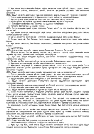 5. Хүн амын эрүүл мэндийн байдал, түүнд нөлөөлөх хүчин зүйлийг тандах, судлах, хянах,
эрүүл мэндийг дэмжих, хамгаалах, өвчин, эмгэгээс урьдчилан сэргийлэх үйл ажиллагаа
хамаарна.
/105./ Эрүүл мэндийн даатгалын үндэсний зөвлөлийн дарга, гишүүнийг, чөлөөлөх үндэслэл
1. Үүргээ удаа дараа хангалтгүй биелүүлсэн,үүргээ гүйцэтгэх чадваргүй болсон
2. Хурлыг гурван удаа дараалан хүндэтгэн үзэх шалтгаангүйгээр тасалсан
3. Бүрэн эрхийн хугацаа нь дуусахаас өмнө чөлөөлгөх хүсэлтээ гаргасан
4. Гэмт хэрэгт холбогдож гэм буруутай нь шүүхээр тогтоогдсон
5. Төлөөлж байгаа тал нь эгүүлэн татсан
/106./ Эрүүл мэндийн тухай хуульд зааснаар "эрүүл мэнд" гэх нэр томъёог ойлгох зөв утга
аль нь вэ?
1. Хүн өвчин, эмгэггүй, бие бялдар, оюун санаа , нийгмийн амьдралын хувьд сайн сайхан,
сэтгэл ханамжтай байхыг
2. Өвчин, эмгэггүй, оюун санаа , нийгмийн амьдралын хувьд сайн сайхан байхыг
3. Өвчин, эмгэггүй, бие бялдар, оюун санаа , нийгмийн амьдралын хувьд сайн сайхан
байхыг
4. Хүн өвчин, эмгэггүй, бие бялдар, оюун санаа , нийгмийн амьдралын хувьд сайн сайхан
байхыг
5. Бүх утга буруу
/107./ Аль нь эрүүл мэндийн талаар төрөөс баримтлах бодлогод багтах вэ?
1. Монгол Улсын Үндсэн хуульд заасны дагуу иргэдэд үзүүлэх эрүүл мэндийн зарим
төрлийн тусламж, үйлчилгээний төлбөрийг төр хариуцах
2. Хүн амд эрүүл мэндийн тусламж, үйлчилгээг ялгаварлан гадуурхахгүйгээр тэгш,
хүртээмжтэй үзүүлэх
3. Өмчийн хэлбэр харгалзахгүйгээр эрүүл мэндийн байгууллагад адил тэгш хандах
4. Хүн амын эрүүл мэндийг төрийн онцгой анхаарал, ивээлд авах;
5. Хүмүүнлэг, энэрэнгүй ёс, шинжлэх ухааны мэдлэг, ололт, нотолгоо, орчин үеийн болон
уламжлалт анагаах ухааны дэвшилтэт аргад тулгуурлан хүн амд эрүүл мэндийн тусламж,
үйлчилгээг үзүүлэх;
/108./ Эрүүл мэндийн даатгалын сангийн зарцуулалтанд аль нь хамаарах вэ?
1. Эрүүл мэндийн тусламж үйлчилгээний чанар , үр дүнг харгалзан даатгалын гэрээтэй
эрүүл мэндийн тусламж ,үйлчилгээ үзүүлэгч байгууллагад олгох урамшууллын зардал
2. Эрүүл мэндийн даатгалын байгууллагын үйл ажиллагааны зардал
3. Эрүүл мэндийн даатгалын байгууллага хөрөнгө оруулалтаар хэрэгжүүлэх арга
хэмжээний зардал
4. Эрүүл мэндийн даатгалд хамруулахтай холбоотой мэдээлэл сурталчилгааны зардал
5. Эрүүл мэндийн даатгалын шимтгэлийн зардал
/109./ Эрүүл мэндийн байгууллагын тусгай эрх гэдэгт аль нь хамаарах вэ?
1. Иргэн болон байгууллагын буруутай үйлдлээс болсон осол гэмтэл, хордлого зэргээс
үүдэн эрүүл мэндийн байгууллагаас гарсан гэнэтийн зардлыг Иргэний хуульд нийцүүлэн
буруутай этгээдээр нөхөн төлүүлэх
2. Эхийн хэвлий дэх ураг удамшлын болон бие эрхтний гаж хөгжилтэй болох нь
тогтоогдсон үед жирэмсэн эх, шаардлагатай гэж үзвэл түүний нөхөр буюу гэр бүлийн
гишүүнээс бичгээр зөвшөөрөл авч , жирэмслэлтийг эмнэлгийн аргаар тасалж болно.
3. Мэргэжлийн онцлог асуудлаар төрийн болон төрийн бус байгууллага, иргэнд шаардлага
тавих
4. Жирэмслэлт нь эх, ургийн амь насанд ноцтой аюул учруулж болох онцгой нөхцөлд
жирэмсэн эх, шаардлагатай гэж үзвэл түүний нөхөр буюу гэр бүлийн гишүүнээс бичгээр
зөвшөөрөл авч , жирэмслэлтийг эмнэлгийн аргаар тасалж болно
5. Хүн амын эрүүл мэндтэй холбогдсон асуудлыг мэргэжлийн дээд шатны байгууллагад
тавьж шийдвэрлүүлэх
/110./ Эрүүл мэндийн байгууллагын үүрэгт аль нь багтахгүй вэ?
1. Үйл ажиллагаандаа чанарын стандартын шаардлагыг хангах
2. Хувь хүн, гэр бүл, хамт олонд эрүүл мэндийн боловсрол олгох, хүн амын дунд эрүүл
мэндийг дэмжих орчныг бүрдүүлэх талаар бусад байгууллагатай хамтран ажиллах
 
