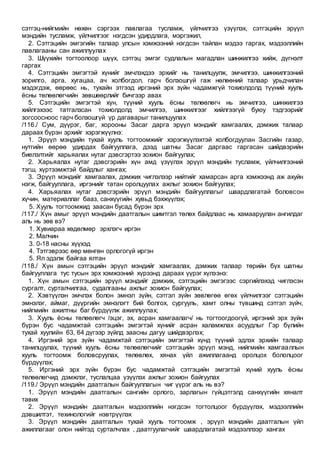 сэтгэц-нийгмийн нөхөн сэргээх лавлагаа тусламж, үйлчилгээ үзүүлэх, сэтгэцийн эрүүл
мэндийн тусламж, үйлчилгээг нэгдсэн удирдлага, мэргэжил,
2. Сэтгэцийн эмгэгийн талаар улсын хэмжээний нэгдсэн тайлан мэдээ гаргах, мэдээллийн
лавлагааны сан ажиллуулах
3. Шүүхийн тогтоолоор шүүх, сэтгэц эмгэг судлалын магадлан шинжилгээ хийж, дүгнэлт
гаргах
4. Сэтгэцийн эмгэгтэй хүнийг эмчлэхдээ эрхийг нь танилцуулж, эмчилгээ, шинжилгээний
зорилго, арга, хугацаа, ач холбогдол, гарч болзошгүй гаж нөлөөний талаар урьдчилан
мэдэгдэж, өөрөөс нь, тухайн этгээд иргэний эрх зүйн чадамжгүй тохиолдолд түүний хууль
ёсны төлөөлөгчийн зөвшөөрлийг бичгээр авах
5. Сэтгэцийн эмгэгтэй хүн, түүний хууль ёсны төлөөлөгч нь эмчилгээ, шинжилгээ
хийлгэхээс татгалзсан тохиолдолд эмчилгээ, шинжилгээг хийлгээгүй буюу тэдгээрийг
зогсоосноос гарч болзошгүй үр дагаварыг танилцуулах
/116./ Сум, дүүрэг, баг, хорооны Засаг дарга эрүүл мэндийг хамгаалах, дэмжих талаар
дараах бүрэн эрхийг хэрэгжүүлнэ:
1. Эрүүл мэндийн тухай хууль тогтоомжийг хэрэгжүүлэхтэй холбогдуулан Засгийн газар,
нутгийн өөрөө удирдах байгууллага, дээд шатны Засаг даргаас гаргасан шийдвэрийн
биелэлтийг харьяалах нутаг дэвсгэртээ зохион байгуулах;
2. Харьяалах нутаг дэвсгэрийн хүн амд үзүүлэх эрүүл мэндийн тусламж, үйлчилгээний
тэгш, хүртээмжтэй байдлыг хангах;
3. Эрүүл мэндийг хамгаалах, дэмжих чиглэлээр нийтийг хамарсан арга хэмжээнд аж ахуйн
нэгж, байгууллага, иргэнийг татан оролцуулах ажлыг зохион байгуулах;
4. Харьяалах нутаг дэвсгэрийн эрүүл мэндийн байгууллагыг шаардлагатай боловсон
хүчин, материаллаг бааз, санхүүгийн хувьд бэхжүүлэх;
5. Хууль тогтоомжид заасан бусад бүрэн эрх
/117./ Хүн амыг эрүүл мэндийн даатгалын шимтгэл төлөх байдлаас нь хамааруулан ангилдаг
аль нь зөв вэ?
1. Хувиараа хөдөлмөр эрхлэгч иргэн
2. Малчин
3. 0-18 насны хүүхэд
4. Тэтгэврээс өөр мөнгөн орлогогүй иргэн
5. Ял эдэлж байгаа ялтан
/118./ Хүн амын сэтгэцийн эрүүл мэндийг хамгаалах, дэмжих талаар төрийн бүх шатны
байгууллага тус тусын эрх хэмжээний хүрээнд дараах үүрэг хүлээнэ:
1. Хүн амын сэтгэцийн эрүүл мэндийг дэмжих, сэтгэцийн эмгэгээс сэргийлэхэд чиглэсэн
сургалт, сурталчилгаа, судалгааны ажлыг зохион байгуулах;
2. Хэвтүүлэн эмчлэх болон эмнэл зүйн, сэтгэл зүйн зөвлөгөө өгөх үйлчилгээг сэтгэцийн
эмнэлэг, аймаг, дүүргийн эмнэлэгт бий болгох, сургууль, хамт олны түвшинд сэтгэл зүйч,
нийгмийн ажилтны баг бүрдүүлж ажиллуулах;
3. Хууль ёсны төлөөлөгч /эцэг, эх, асран хамгаалагч/ нь тогтоогдоогүй, иргэний эрх зүйн
бүрэн бус чадамжтай сэтгэцийн эмгэгтэй хүнийг асран халамжлах асуудлыг Гэр бүлийн
тухай хуулийн 63, 64 дүгээр зүйлд заасны дагуу шийдвэрлэх;
4. Иргэний эрх зүйн чадамжтай сэтгэцийн эмгэгтэй хүнд түүний эдлэх эрхийн талаар
танилцуулах, түүний хууль ёсны төлөөлөгчийг сэтгэцийн эрүүл мэнд, нийгмийн хамгааллын
хууль тогтоомж боловсруулах, төлөвлөх, хянах үйл ажиллагаанд оролцох бололцоог
бүрдүүлэх;
5. Иргэний эрх зүйн бүрэн бус чадамжтай сэтгэцийн эмгэгтэй хүний хууль ёсны
төлөөлөгчид дэмжлэг, туслалцаа үзүүлэх ажлыг зохион байгуулах
/119./ Эрүүл мэндийн даатгалын байгууллагын чиг үүрэг аль нь вэ?
1. Эрүүл мэндийн даатгалын сангийн орлого, зарлагын гүйцэтгэлд санхүүгийн хяналт
тавих
2. Эрүүл мэндийн даатгалын мэдээллийн нэгдсэн тогтолцоог бүрдүүлэх, мэдээллийн
дэвшилтэт, техинологийг нэвтрүүлэх
3. Эрүүл мэндийн даатгалын тухай хууль тогтоомж , эрүүл мэндийн даатгалын үйл
ажиллагааг олон нийтэд сурталчлах , даатгуулагчийг шаардлагатай мэдээллээр хангах
 