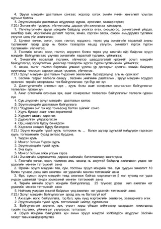 4. Эрүүл мэндийн даатгалын сангаас жороор олгох эмийн үнийн хөнгөлөлт үзүүлэх
журмыг батлах
5. Эрүүл мэндийн даатгалын асуудлаар журам, аргачлал, заавар гаргах
/120./ Эмнэлгийн тусламж, үйлчилгээнд дараах үйл ажиллагаа хамаарна:
1. Үйлчлүүлэгчийн эрүүл мэндийн байдалд үнэлгээ өгөх, оношлогоо, эмчилгээний үйлдэл,
ажилбар хийх, мэргэжлийн дүгнэлт гаргах, хянах, сэргээн засах, сэхээн амьдруулах тусламж
үзүүлэх цогц үйл ажиллагаа;
2. Цочмог өвчин, эмгэг, осол, гэмтэл, хордлого, төрөх үед эмнэлгийн яаралтай анхны
тусламжийг газар дээр нь болон тээвэрлэх явцад үзүүлэн, эмнэлэгт хүргэх түргэн
тусламжийн үйлчилгээ;
3. Гэнэтийн өвчин, осол, гэмтэл, хордлого болон төрөх үед хамгийн ойр байрлах эрүүл
мэндийн байгууллагаас үзүүлэх эмнэлгийн яаралтай тусламж, үйлчилгээ;
4. Эмнэлгийн яаралтай тусламж, үйлчилгээ шаардлагатай иргэнийг эрүүл мэндийн
байгууллагад зориулалтын унаагаар тээвэрлэн хүргэх түргэн тусламжийн үйлчилгээ;
5. өвчин, эмгэг, гэмтэл бэртлийн улмаас үүссэн үр дагаврыг арилган хэвийн байдалд
оруулахад чиглэсэн сэргээн засах тусламж, үйлчилгээ;
/121./ Эрүүл мэндийн даатгалын Үндэсний зөвлөлийн бүрэлдэхүүнд аль нь орох вэ?
1. Засгийн газрыг төлөөлж санхүү , төсвийн ,нийгмийн даатгалын , эрүүл мэндийн асуудал
эрхэлсэн төрийн захиргааны төв байгууллагаас тус бүр нэг хүн
2. Даатгуулагчийн олонхын эрх , хууль ёсны ашиг сонирхлыг хамгаалсан байгууллагыг
төлөөлсөн гурван хүн
3. Ажил олгогчийн олонхын эрх, ашиг сонирхолыг төлөөлсөн байгууллагыг төлөөлж гурван
хүн
4. Сум дүүргийн эрүүл мэндийн даатгалын хэлтэс
5. Эрүүл мэндийн даатгалын байгууллага
/122./ "Хуурамч эм” гэх нэр томъёонд багтах зүйлийг сонго
1. Хууль бусаар ашиг олох зорилготой
2. Хуурамч шошго хэрэглэх
3. Дууриалган үйлдвэрлэсэн
4. Орц найрлага буруу бичигдсэн
5. Хадгалах нөхцөл буруу бичигдсэн
/123./ Эрүүл мэндийн тухай хууль тогтоомж нь ... болон эдгээр хуультай нийцүүлэн гаргасан
хууль тогтоомжийн бусад актаас бүрдэнэ.
1. Үндсэн хууль
2. Монгол Улсын Үндсэн хууль
3. Эрүүл мэндийн тухай хууль
4. Энэ хууль
5. Монгол Улсын олон улсын гэрээ
/124./ Эмнэлгийн мэргэжилтэн дараах нийгмийн баталгаагаар хангагдана
1. Гэнэтийн өвчин, осол, гэмтлээс амь насанд нь аюултай байдалд ажилласан үедээ нэг
удаагийн мөнгөн тэтгэмжийг авна
2. Өрхийн эрүүл мэндийн төв, сум, тосгоны эрүүл мэндийн төв, сум дундын эмнэлэгт 10
болон түүнээс дээш жил ажиллан нэг удаагийн мөнгөн тэтгэмжийг авна
3. Өрх, сумын эрүүл мэндийн төвд ажиллаж байгаа мэргэжилтэн 5 жил тутамд нэг удаа
үндсэн цалинтай тэнцэх хэмжээний мөнгөн тэтгэмжийг авна
4. Төрийн өмчийн эрүүл мэндийн байгууллагад 25 түүнээс дээш жил ажиллан нэг
удаагийн мөнгөн тэтгэмжийг авна
5. Нийгэмд учирсан онцгой байдлын үед ажиллан нэг удаагийн тэтгэмжийг авна
/125./ Эрүүл мэндийн байгууллагын эрхэд аль нь багтахгүй вэ?
1. Аж ахуйн нэгж, байгууллага, гэр бүл, хувь хүнд мэргэжлийн зөвлөгөө, зааварчилга өгөх
2. Эрүүл мэндийн тухай хууль тогтоомжийг нийтэд сурталчлах
3. Байгууллагын зорилго, эрх, үүрэгт харш үйлдэл хийлгэхээр шаардсан тохиолдолд
тухайн тусламж, үйлчилгээг үзүүлэхээс татгалзах
4. Эрүүл мэндийн байгуулага хүн амын эрүүл мэндтэй холбогдсон асуудлыг Засгийн
газарт тавьж шийдвэрлүүлэх
 