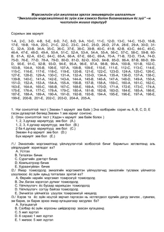 Мэргэжлийн үйл ажиллагаа эрхлэх зөвшөөрлийн шалгалтын
“Эмнэлгийн мэргэжилтний ёс зүйн хэм хэмжээ болон биоанагаахын ёс зүй” –н
чиглэлийн жишиг сорилууд
Сорилын зөв хариулт
1-A, 2-C, 3-D, 4-B, 5-E, 6-D, 7-C, 8-D, 9-A, 10-C, 11-C, 12-D, 13-C, 14-C, 15-D, 16-B,
17-E, 18-B, 19-A, 20-C, 21-C, 22-C, 23-C, 24-C, 25-D, 26-D, 27-A, 28-E, 29-A, 30-D, 31-
C, 32-A, 33-B, 34-A, 35-C, 36-C, 37-E, 38-C, 39-B, 40-C, 41-B, 42-B, 43-C, 44-C, 45-C,
46-A, 47-E, 48-D, 49-A, 50-A, 51-C, 52-A, 53-A, 54-A, 55-A, 56-C, 57-C, 58-C, 59-B, 60-
B, 61-A, 62-A, 63-C, 64-C, 65-A, 66-A, 67-E, 68-C, 69-A, 70-A, 71-B, 72-D, 73-A, 74-D,
75-D, 76-E, 77-D, 78-A, 79-D, 80-D, 81-D, 82-D, 83-D, 84-B, 85-D, 86-A, 87-B, 88-D, 89-
D, 90-E, 91-C, 92-B, 93-D, 94-E, 95-A, 96-E, 97-A, 98-B, 99-A, 100-B, 101-B, 102-C,
103-B, 104-A, 105-B, 106-E, 107-A, 108-B, 109-E, 110-E, 111-E, 112-C, 113-C, 114-E,
115-C, 116-E, 117-E, 118-C, 119-E, 120-B, 121-E, 122-C, 123-D, 124-A, 125-C, 126-C,
127-E, 128-D, 129-A, 130-C, 131-A, 132-A, 133-D, 134-A, 135-A, 136-D, 137-A, 138-C,
139-B, 140-C, 141-A, 142-E, 143-A, 144-A, 145-B, 146-A, 147-A, 148-D, 149-A, 150-A,
151-D, 152-A, 153-A, 154-A, 155-A, 156-B, 157-B, 158-A, 159-C, 160-A, 161-C, 162-C,
163-E, 164-A, 165-C, 166-B, 167-C, 168-E, 169-A, 170-D, 171-A, 172-E, 173-C, 174-A,
175-E, 176-A, 177-C, 178-A, 179-C, 180-A, 181-B, 182-B, 183-D, 184-E, 185-A, 186-E,
187-E, 188-A, 189-A, 190-A, 191-D, 192-B, 193-B, 194-A, 195-E, 196-E, 197-A, 198-E,
199-E, 200-B, 201-E, 202-C, 203-D, 204-A, 205-A,
1. Нэг сонголттой тест ( Зөвхөн 1 хариулт зөв байх ) Энэ хэлбэрийн сорил нь A, B, C, D, E
гэсэн дугаартай бөгөөд Зөвхөн 1 зөв хариуг сонгоно.
2. Олон сонголттой тест ( Хэдэн ч хариулт зөв байж болох )
1, 2, 3 дугаар хариултууд зөв бол (A.)
1, 2, 3, 4 дугаар хариултууд зөв бол (B.)
2 ба 4 дугаар хариултууд зөв бол (C.)
Зөвхөн 4-р хариулт зөв бол (D.)
Бүх хариулт зөв бол (E.)
/1./ Эмнэлгийн мэргэжилтэнд үйлчлүүлэгчтэй холбоотой бичиг баримтын хөтлөлтөнд аль
үйлдлүүдийг хориглодог вэ?
A. Устгах
B. Таталган бичих
C. Сурагчийн дэвтэрт бичих
D. Компьютрээр бичих
E. Хураангуйлан бичих
/2./ Ямар тохиолдолд эмнэлгийн мэргэжилтэн үйлчүүлэгчид эмнэлгийн тусламж үйлчилгээ
үзүүлэхээс ёс зүйн хувьд татгалзах эрхтэй вэ?
A. Өөрийн нарийн мэргэжил тохирохгүй тохиолдолд
B. Эм ,багаж хэрэгсэл дутмаг тохиолдолд
C. Үйлчлүүлэгч ёс бусаар харилцсан тохиолдолд
D. Үйлчлүүлэгч согтуу байгаа тохиолдолд
E. Эмчилгээ үйлчилгээ үзүүлэх тохиромжгүй нөхцөлд
/3./ Хэрэв та ёс зүйн ноцтой зөрчил гаргасан нь нотлогдвол хуулийн дагуу эмчлэх , сувилах,
эм барих, эх барих эрхээ ямар хугацаагаар хасуулах бэ?
A. Хугацаагүй
B. Салбар ёс зүйн хорооны шийдвэрээр заасан хугацаанд
C. 5 жил хүртэл
D. 6 сараас 1 жил хүртэл
E. 1 жилээс 5 жил хүртэл
 