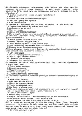 /4./ Эмнэлгийн мэргэжилтэн үйлчүүлэгчидийн өвчин эмгэгийн мөн чанар, шалтгаан,
оношлогоо, эмчилгээний аргууд, тэдгээрийн үр дүн, эрсдэл хүндрэлийн талаар
үйлчлүүлэгчид болон тэдний хууль ёсны төлөөлөгчидөд дэлгэрэнгүй мэдээлэл өгөх нь ёс
зүйд нийцэх үү ?
A. Энэ бол эмч, эмнэлгийн нууцад хамаарах учраас болохгүй
B. Өгөх нь зөв
C. Ёс зүйн хэмжээний дагуу зөвшөөрөгдсөн асуудал
D. Энэ бол ёс зүйн үүднээс хориотой
E. Сайн мэдэхгүй байна.
/5./ Эмнэлгийн мэргэжилтний ёс зүйн харилцаанд “ үйлчлүүлэгч“ гэж хэнийг нэрлэх бэ?
A. Эрүүл мэндийн бүх байгууллагуудад хандагсадыг,
B. Амбультороор үзүүлэгсэдийг
C. Нийт өвчтнүүдийг
D. Харъяа нутаг дэвсгэрийн иргэдийг
E. Эрүүл мэндийн тусламж үйлчилгээ авахтай холбоотой харилцаанд оролцогч иргэнийг
/6./ Эмнэлгийн мэргэжилтэн ямар тохиолдолд үйлчлүүлэгчтэй холбоотой мэдээлэлийн
нууцыг задлаж болох бэ?
A. Үндсэн хуулийн холбогдох заалтын дагуу
B. Ямар ч тохиолдолд задруулж болохгүй
C. Эрүүл мэндийн хуулийн холбогдох заалтын дагуу
D. Хувь хүний нууцын тухай хуулийн холбогдох заалтын дагуу
E. Байгуулагын эрх баригчдын шаардсанаар
/7./ Хэрэв үйлчлүүлэгч насанд хүрээгүй буюу эрх зүйн чадамжгүй бол ёс зүйн хэм хэмжээнд
заасан заавал бичгээр зөвшөөрөлийг хэнээс авах бэ ?
A. Эмч өөрөө шийднэ
B. Харъяа засаг захиргааны байгууллагаас нь
C. Эцэг эх , асран хамгаалагчдаас нь
D. Хуулийнхны зөвшөөрөлөөр
E. Зөвшөөрөл авах шаардлагагүй
/8./ Эмнэлгийн мэргэжилтэн ямар үндэслэлээр бусад эмч , эмнэлгийн мэргэжилтний
туслалцаа авч болох бэ ?
A. Зөвлөх эмчийн заавараар
B. Бусадын зөвлөсөнөөр
C. Удирдлагын шаардлагаар
D. Өөрийн санаачлагаар
E. Хяналт шалгалтынханы зөвлөсөнөөр
/9./ Биоанагаахын судалгаанд оролцоход тухайн хүний зөвшөөрөл заавал авдагын учир юу
вэ ?
A. Хүний эрхийг хүндэтгэх
B. Олон улсын жишгийг хүндэтгэн
C. Хариуцлага хүлээхийн үүднээс
D. Тогтсон хэм хэмжээний дагуу
E. Энэ бол илүүц үйл ажиллагаа
/10./ Эмнэлгийн мэргэжилтэн тухайн хүний амьдралын төгсгөл сөрөг талруу нэгэнт тодорхой
болсон тохиолдолд баримтлах ёс зүйн хандлагыг тодорхойлно уу.
A. Оношын үнэнийг хэлэх нь буруу
B. Өрхийн эмчид нь даалгана
C. Өвдөлт , зовиур шаналгааг нь багасгах бололцоотой бүх арга хэмжээг авна
D. Ар гэрийнхэнд нь асарч сувилах талаар зөвлөлгөө өгнө
E. Эрүүл мэндийн сайн дурын итэвхтүүдийн асрамжинд шилжүүлнэ
/11./ Та “Эмнэлгийн мэргэжилтний ёс зүйн хэм хэмжээ” баримт бичигт “Эмнэлгийн
мэргэжилтэн био-анагаахын ёс зүйн талаар олон улс болон өөрийн орны холбогдох
байгууллагуудаас батласан хууль тогтоомж, дүрэм журам, зөвлөмжүүдийг мөрдөнө” гэж
заасанд ямар асуудлыг хамруулан ойлгож байна вэ ?
A. Эмчийн ёс суртахууны асуудлыг
 