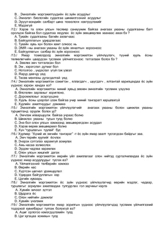 B. . Эмнэлгийн мэргэжилтүүдийн ёс зүйн асуудлыг
C. Эмнэлэг- биологийн судалгаа шинжилгээний асуудлыг
D. Эрүүл мэндийн салбарт шинэ технологи нэвтрүүлэхийг
E. Мэдэхгүй
/12./ Хэрэв та олон улсын төслөөр санхүүжиж байгаа анагаах ухааны судалгааны багт
оролцож байгаа бол судалгаа явуулах ёс зүйн зөвшөөрлөө хаанаас авах бэ ?
A. Тухайн судалгааны багийн ахлагчаас
B. Байгуулллагын удирдлагаас
C. Тухайн хувь хүн болон хамт олноос нь
D. ЭМЯ –ны анагаах ухааны ёс зүйн хяналтын хорооноос
E. Байгууллагын салбар ёс зүйн хорооноос
/13./ Ямар тохиолдолд эмнэлгийн мэргэжилтэн үйлчлүүлэгч, түүний хууль ёсны
төлөөлөгчийн шаардсан тусламж үйлчилгээнээс татгалзаж болох бэ ?
A. Зөвлөх эмч татгалзсан бол
B. Эм , хэрэгслэл дутмаг бол
C. Нотолгоо , үндэслэл үгүй гэж үзвэл
D. Яаруу давчуу үед
E. Төсөв мөнгөны дутагдалтай үед
/14./ Эмнэлгийн мэргэжилтэн сэжигтэн , яллагдагч , шүүгдэгч , ялтантай харилцахдаа ёс зүйн
үүднээс хэрхэн хандах вэ?
A. Эмнэлгийн мэргэжилтэн миний хувьд зөвхөн эмнэлгийн тусламж үзүүлнэ
B. Өлсгөлөн зарлахыг хориглоно.
C. Доромжлохыг эсэргүүцэнэ
D. Хууль ёсны цээрлэл үзэж байгаа учир миний тангарагт харшлахгүй
E. Хуулийн ажилтнуудыг дэмжинэ
/15./ Эмнэлгийн мэргэжилтэн үйлчлүүлэгчийг анагаах ухааны болон шинжлэх ухааны
туршилтанд оруулж болох уу?
A. Эмчлэж илааршуулж байгаа учраас болно
B. Шинжлэх ухааны тусын тулд болно
C. Энэ бол олон улсын хэмжээнд зөвшөөрөгдсөн асуудал
D. Хэрэв өөрөө зөвшөөрвөл болно
E. Хүн “туршлагын туулай“ бус
/16./ Хуулиар “Хүний их эмчийн тангараг” -т ёс зүйн ямар заалт тусгагдсан байдгыг заа.
A. Эмч төрийн хуулийг ёсчлох
B. Энэрэх сэтгэлээ харамгүй зохиулах
C. Амь насаа золиослох
D. Эрдэм чадлаа харамлах
E. Олон улсын жишгийг дагах
/17./ Эмнэлгийн мэргэжилтэн өөрийн үйл ажиллагааг олон нийтэд сурталчилахдаа ёс зүйн
үүднээс ямар асуудлуудыг тусгах вэ?
A. Үйлчилгээний төлбөрийн хэмжээ
B. Өөрийн нас
C. Хүртсэн шагнал урамшуулал
D. Удирдах байгууллагын нэр
E. Цагийн хуваарь
/18./ Эмнэлгийн мэргэжилтэн ёс зүйн үүднээс үйлчлүүлэгчид өөрийн мэдлэг, чадвар,
туршлагыг зориулан ажиллахдаа тулгуурлах гол зарчмыг нэрлэ
A. Хувийн хичээл зүтгэл
B. Шудрага ёс
C. Олон нийтийн дэмжлэг
D. Хувийн үнэлэмж
/19./ Эмнэлгийн мэргэжилтэн ямар зорилгын үүднээс үйлчлүүлэгчдэд тусламж үйлчилгээний
тодорхой хувилбарыг тулгаж болохгүй вэ?
A. Ашиг орлогоо нэмэгдүүлэхийн тулд
B. Цаг хугацаа хожихын тулд
 